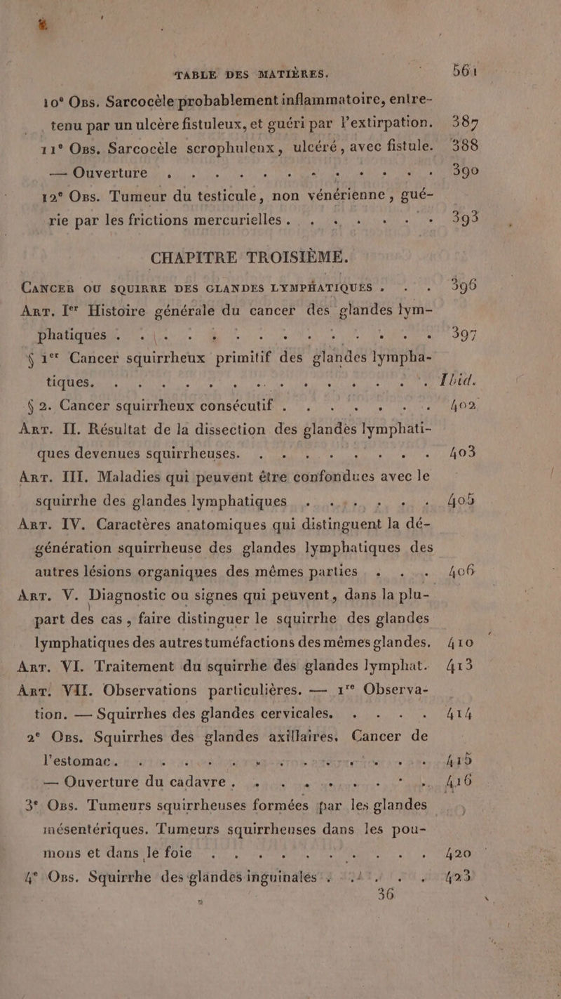 10° Oss. Sarcocèle probablement inflammatoire, entre- tenu par un ulcère fistuleux, et guéri par Pextirpation. 387 11° Oss. Sarcocèle scrophuleux, ulcéré, avec fistule. 388 de ln A ANR DIUN ERURE due le de a Us 12° Oss. Tumeur du testicule, non vénérienne , gué- rie par les frictions mercurielles. . . . +. . + 393 CHAPITRE TROISIÈME. CANCER OU SQUIRRE DES GLANDES LYMPHATIQUES . 396 Arr. I* Histoire BÉMAGREE du cancer des glandes lym- PT CT SANS ORNASE RER RE #07 6 1° Cancer squirrheux primitif des glandes lympha- PR DR ST Ta dau ti Ne DO At 6 2. Cancer squirrheux consécutif . bye ta bain irtoet 12 Art. II. Résultat de la dissection des glandes lymphati- ques devenues squirrheuses. . . . . NN ee OS ART. III. Maladies qui peuvent être confondues avec le squirrhe des glandes lymphatiques . .,. . . . 405 ART. IV. Caractères anatomiques qui distinguent la dé- génération squirrheuse des glandes lymphatiques des autres lésions organiques des mêmes parties , « . . 406 Ar. V. Diagnostic ou signes qui peuvent, dans la plu- part des cas, faire distinguer le squirrhe des glandes lymphatiques des autrestuméfactions des mêmes glandes, 410 Arr. VI. Traitement du squirrhe des glandes Jlymphat. 413 AnT! VII Observations particulières. — 1° Observa- tion. — Squirrhes des glandes cervicales. . . . . 414 2° Ons. Squirrhes des glandes axillaires, Cancer de l'estomac. . . à D OR TOR PAT TE à 0 h15 — Ouverture du Ch 2 6 RON ire Oo EE + É E 3° Oss. Tumeurs squirrheuses formées par les glandes mésentériques. Tumeurs squirrheuses dans les pou- MODS EURO IST OS PAL Lee Per PEU NL ME AR à à N 2 VUE ° Oss. Squirrhe des glandes inguinalés + 41, . , 423 306 Li]