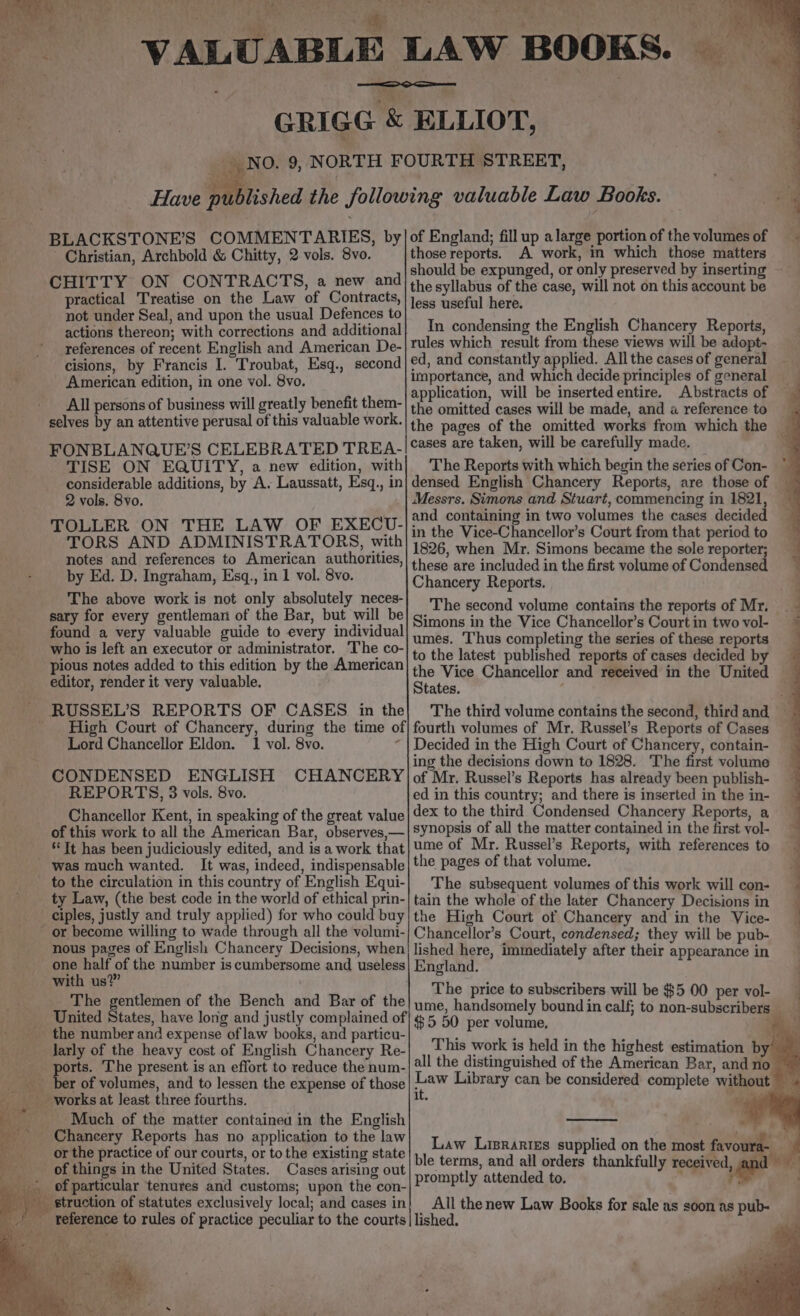 ‘ere St ee oe 4 y fad 7,  a AL} Ae &gt; ‘Se dubs? 4 BLACKSTONE’S COMMENTARIES, by Christian, Archbold &amp; Chitty, 2 vols. 8vo. CHITTY ON CONTRACTS, a new and practical Treatise on the Law of Contracts, not under Seal, and upon the usual Defences to actions thereon; with corrections and additional references of recent English and American De- cisions, by Francis I. Troubat, Esq., second American edition, in one vol. 8vo. All persons of business will greatly benefit them- selves by an attentive perusal of this valuable work. FONBLANQUE’S CELEBRATED TREA- TISE ON EQUITY, a new edition, with considerable additions, by A. Laussatt, Esq., in 2 vols. 8vo. TOLLER ON THE LAW OF EXECU- TORS AND ADMINISTRATORS, with notes and references to American authorities, by Ed. D. Ingraham, Esq., in 1 vol. 8vo. The above work is not only absolutely neces- sary for every gentleman of the Bar, but will be found a very valuable guide to every individual who is left an executor or administrator. The co- pious notes added to this edition by the American editor, render it very valuable. : _RUSSEL’S REPORTS OF CASES in the Lord Chancellor Eldon. 1 vol. 8vo. ? CONDENSED ENGLISH CHANCERY REPORTS, 3 vols. 8vo. Chancellor Kent, in speaking of the great value of this work to all the American Bar, observes,— ‘It has been judiciously edited, and is a work that - was much wanted. It was, indeed, indispensable to the circulation in this country of English Equi- ty Law, (the best code in the world of ethical prin- - ciples, justly and truly applied) for who could buy or become willing to wade through all the volumi- nous pages of English Chancery Decisions, when one half of the number is cumbersome and useless with us?” The gentlemen of the Bench and Bar of the United States, have long and justly complained of _ the number and expense of law books, and particu- _ Jarly of the heavy cost of English Chancery Re- tne The present is an effort to reduce the num- r of volumes, and to lessen the expense of those works at least three fourths. - Much of the matter containea in the English Chancery Reports has no application to the law or the practice of our courts, or to the existing state _ of things in the United States. Cases arising out _ of particular tenures and customs; upon the con- struction of statutes exclusively local; and cases in Vy aa § os ee of England; fill up alarge portion of the volumes of those reports. A work, in which those matters should be expunged, or only preserved by inserting the syllabus of the case, will not on this account be less useful here. In condensing the English Chancery Reports, rules which result from these views will be adopt- ed, and constantly applied. All the cases of general importance, and which decide principles of general application, will be insertedentire. Abstracts of the omitted cases will be made, and a reference to the pages of the omitted works from which the cases are taken, will be carefully made. The Reports with which begin the series of Con- densed English Chancery Reports, are those of Messrs. Simons and Stuart, commencing in 1821, and containing in two volumes the cases decided in the Vice-Chancellor’s Court from that period to 1826, when Mr. Simons became the sole reporter; these are included in the first volume of Condensed Chancery Reports. The second volume contains the reports of Mr. Simons in the Vice Chancellor’s Court in two vol- umes. Thus completing the series of these reports to the latest published reports of cases decided by States. Decided in the High Court of Chancery, contain- ing the decisions down to 1828. The first volume of Mr. Russel’s Reports has already been publish- ed in this country; and there is inserted in the in- dex to the third Condensed Chancery Reports, a synopsis of all the matter contained in the first vol- ume of Mr. Russel’s Reports, with references to the pages of that volume. The subsequent volumes of this work will con- tain the whole of the later Chancery Decisions in the High Court of Chancery and in the Vice- Chancellor’s Court, condensed; they will be pub- lished here, immediately after their appearance in England. The price to subscribers will be $5 00 per vol- $5 50 per volume, This work is held in the highest estimation by all the distinguished of the American Bar, and no Law Library can be considered complete without it. al + promptly attended to.