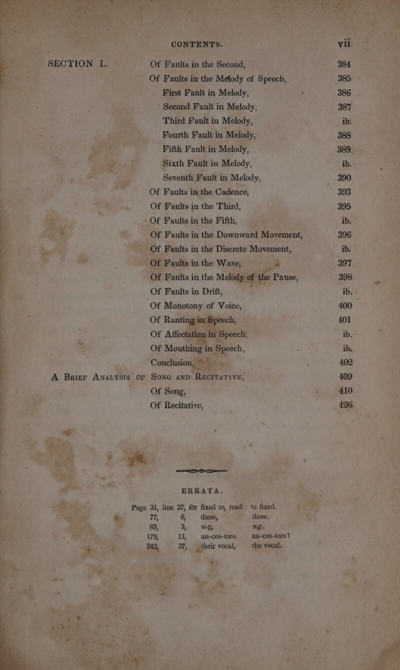 ee ne, OF Faults in the Melody of Speech, 385 First Fault in Melody, : 386 — : Second Fault in Melody, 387 Es ‘ f Third Fault in Melody, Ge ie ant Fourth Fault in Mel yi 208 ee oa iy Bae Fifth Fault i in ‘oe 389%. if iy Sixth Fault in Melody, ‘ib. ae Seventh Fault i in Melody, 390 a i, , Of Faults in the Cadence, 393 i Of Faults in the Third, 2 395 R - Of Faults in the Fifth, oak ib. . OF Faults in the or iat, Movement, Of Faults in Drift, Of Mebotany of Bho Coudiidiostl A Brier Anata Or Sona anp Rec me Of Song, . } o Of Recitative, ’ ERRATA, Page 31, line 27, for fixed to, read to fixed. these, &gt; those. we : ng. . an-—ces-tors, an-ces-tors } r ie } . gest vocal, eee