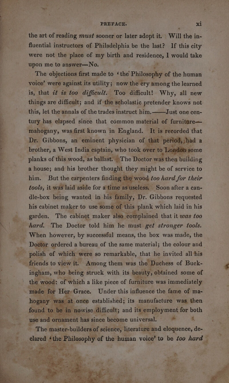 the art of reading must sooner or later adopt it. ‘Will the in- fluential instructors of Philadelphia be the last? If this city were not the place of my birth and residence, 1 would take upon me to answer—No. The objections first made to ‘the Philosophy of the human voice’ were against its utility; now the ery among the learned is, that z¢ 7s too difficult. Too difficult! Why, all new things are difficult; and if the scholastic pretender knows not Just one cen- this, let the annals of the trades instruct him. tury has elapsed since that common material of furnitare— mahogany, was first known in England. It is recorded that Dr. Gibbons, an eminent physician of that ‘period shad a brother, a West India captain, who took over to Y: planks of this wood, as ballast. The Doctor was Shes Ruitding a house; and his brother thought they might be of service to him. But the carpenters finding the wood too hard for their tools, it was laid aside for a time as useless, ‘Soon afier a can- dle-box being wanted in his family, Dr. Gibbons requested his cabinet maker to use some of this plank which laid in his garden. The cabinet maker also complained that it was too hard. The Doctor told him he must get stronger tools. Doctor ordered a bureau of the same material; the colour and polish of which were so remarkable, that he invited all his friends to view it. Among them was the Duchess of Buck- ingham, who being struck with its beauty, obtained some of the wood: of which a like piece of furhiture was immediately made for Her Grace. Under this influence the fame of ma- hogany was cat once established; its manufacture was then found to. ‘be i in nowise. difficult; and its employment for both use and ornament has since become universal. * ; The master-builders of science, literature and eloquence, de-
