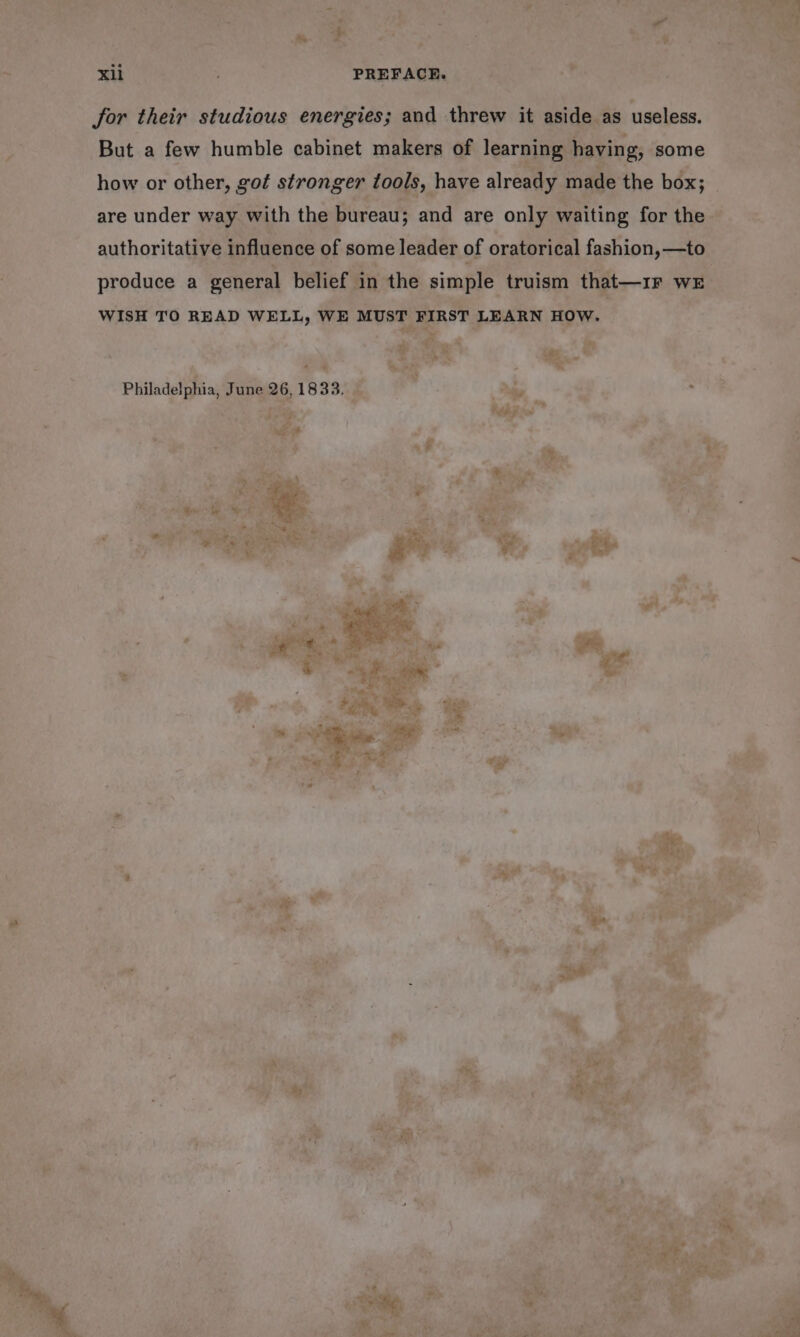 for their studious energies; and threw it aside as useless. But a few humble cabinet makers of learning having, some how or other, got stronger tools, have already made the box; are under way with the bureau; and are only waiting for the authoritative influence of some leader of oratorical fashion, —to produce a general belief in the simple truism that—1r we WISH TO READ WELL, WE MUST FIRST LEARN HOW. Philadelphia, June 26, 1833. | don