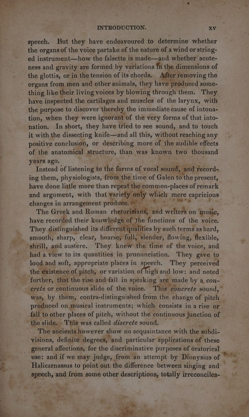 speech. But they have endeavoured to determine’ whether the organs of the voice partake of the nature of a wind or string- ed instrument—how the falsette is made—and whether acute- ness and gravity are formed by variations fn the dimensions of organs from men and other animals, they have produced some- thing like their living voices by blowing through them. They have inspected the cartilages and muscles of the larynx, with the purpose to discover thereby the immediate cause of intona- tion, when they were ignorant: of the very forms of that into- nation. In short, they have tried to see sound, and to touch it with the dissecting knife—and all this, without reaching any positive conclusion, or describing more of the audible effects of the anatomical structure, than was known two thousand years ago. Instead of listening to the forms of vocal sound, and fecord- ing them, physiologists, from the time of Galen to ‘the present, have done little more than repeat the common-places of remark and argument, with that variety only which mere capricious changes in arrangement produte. oe ee ee , The Greek and Roman rhetorieiang and writers on ‘music, have recorded their ensrer ie ee of the functions of the voice. They distinguished its different ¢ qualities by such terms as hard, smooth, sharp, clear, hoarse, fall, “slender, flowing, flexible, shrill, and austere. They knew the. time of the voice, and loud and soft, appropriate places in speech. They perceived the existence of pitch, or variation of high and low: and noted — crete or continuous slide of the voice. This « concrete sound,” was, by them, contra-distinguished from the change of hate produced on musical instruments; which consists in a rise or fall to other places of pitch, without the continuous junction of the slide. » This was called discrete sound. The ancients however sow no acquaintance with the subdi- visions, definite ‘degrees, ‘and particular applications of these general affections, for the discriminative purposes of oratorical use: and if we may judge, from an attempt by Dionysius of ” Halicarnassus to point out: the difference between singing and speech, and from some other descriptions, totally irreconcilea- 20 Be