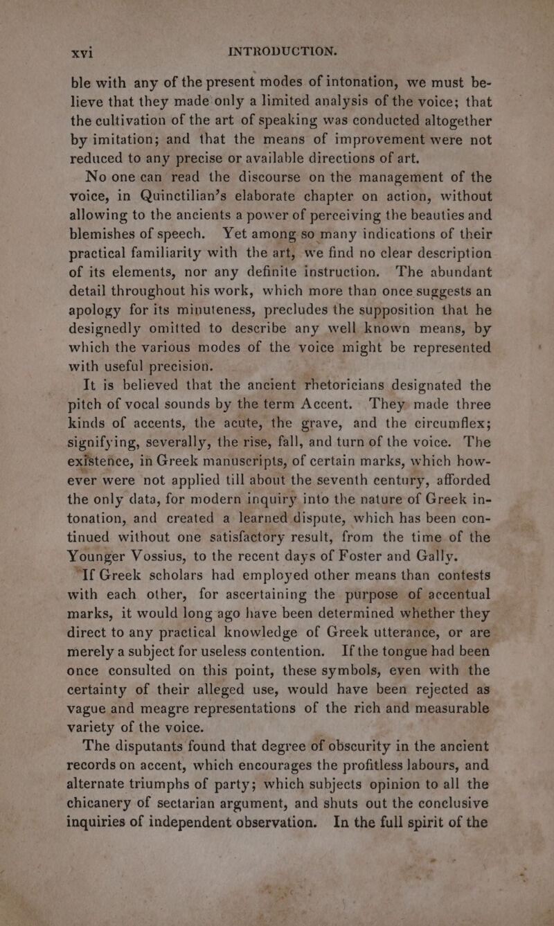 ble with any of the present modes of intonation, we must be- lieve that they made only a limited analysis of the voice; that the cultivation of the art of speaking was conducted altogether by imitation; and that the means of improvement were not reduced to any precise or available directions of art. No one can read the discourse on the management of the voice, in Quinctilian’s elaborate chapter on action, without allowing to the ancients a power of perceiving the beauties and blemishes of speech. Yet among so many indications of their practical familiarity with the art, we find no clear description of its elements, nor any definite instruction. The abundant detail throughout his work, which more than once suggests an apology for its minuteness, precludes the supposition that he designedly omitted to describe any well known means, by which the various modes of the voice might be represented with useful precision. | It is believed that the ancient rhetoricians designated the pitch of vocal sounds by the term Accent. They» made three kinds of accents, the acute, the grave, and the circumflex; signifying, severally, the rise, fall, and turn of the voice. The existence, i in Greek manuscripts, of certain marks, which how- ever were not applied till about the seventh century, afforded the only data, for modern inquiry into the nature of Greek in- tonation, and created a learned dispute, which has been con- tinued without one satisfactory result, from the time of the Younger Vossius, to the recent days of Foster and Gally. “If Greek scholars had employed other means than contests with each other, for ascertaining the purpose of accentual marks, it would long ago have we determined whether they direct to any practical knowledge of Greek utterance, or are merely a subject for useless contention. Ifthe tongue had been once consulted on this point, these symbols, even with the certainty of their alleged use, would have been rejected as vague and meagre representations of the rich and measurable variety of the voice. The disputants found that degree of obscurity in the ancient records on accent, which encourages the profitless labours, and alternate triumphs of party; which subjects opinion to all the chicanery of sectarian argument, and shuts out the conclusive inquiries of independent observation. In the full spirit of the
