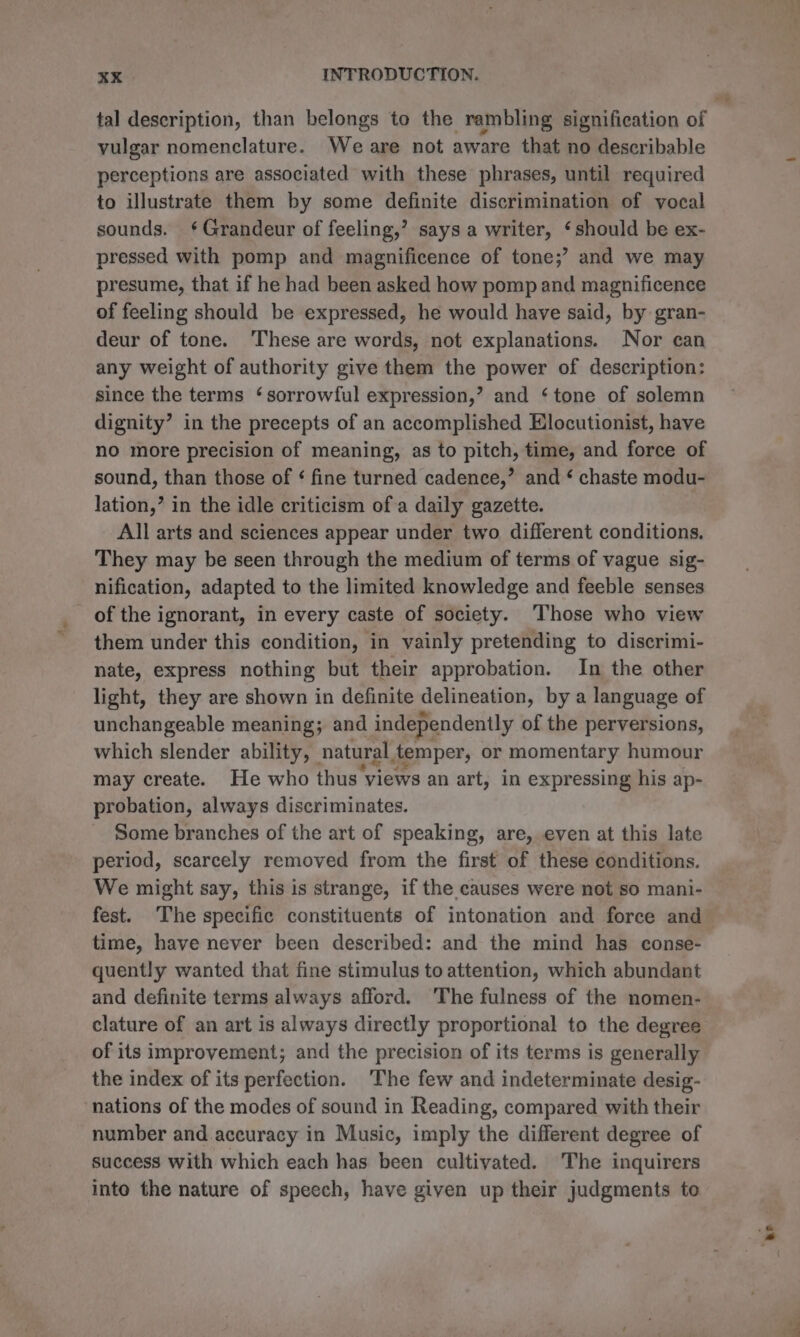 vulgar nomenclature. Weare not aware that no describable perceptions are associated with these phrases, until required to illustrate them by some definite discrimination of vocal sounds. ‘¢ Grandeur of feeling,’ says a writer, ‘should be ex- pressed with pomp and magnificence of tone;’? and we may presume, that if he had been asked how pomp and magnificence of feeling should be expressed, he would have said, by gran- deur of tone. These are words, not explanations. Nor can any weight of authority give them the power of description: since the terms ‘sorrowful expression,’ and ‘tone of solemn dignity’ in the precepts of an accomplished Hlocutionist, have no more precision of meaning, as to pitch, time, and force of sound, than those of ¢ fine turned cadence,’ and ‘ chaste modu- lation,’ in the idle criticism ofa daily gazette. All arts and sciences appear under two different conditions. They may be seen through the medium of terms of vague sig- nification, adapted to the limited knowledge and feeble senses of the ignorant, in every caste of society. Those who view them under this condition, in vainly pretending to discrimi- nate, express nothing but their approbation. In the other light, they are shown in definite delineation, by a language of unchangeable meaning; and independently of the perversions, which slender ability, — natural temper, or momentary humour may create. He who thus views an art, in expressing his ap- probation, always discriminates. Some branches of the art of speaking, are, even at this late period, scarcely removed from the first of these conditions. We might say, this is strange, if the causes were not so mani- fest. The specific constituents of intonation and force and time, have never been described: and the mind has conse- quently wanted that fine stimulus to attention, which abundant and definite terms always afford. ‘The fulness of the nomen- clature of an art is always directly proportional to the degree of its improvement; and the precision of its terms is generally the index of its perfection. The few and indeterminate desig- nations of the modes of sound in Reading, compared with their number and accuracy in Music, imply the different degree of success with which each has been cultivated. The inquirers into the nature of speech, have given up their judgments to ‘be j