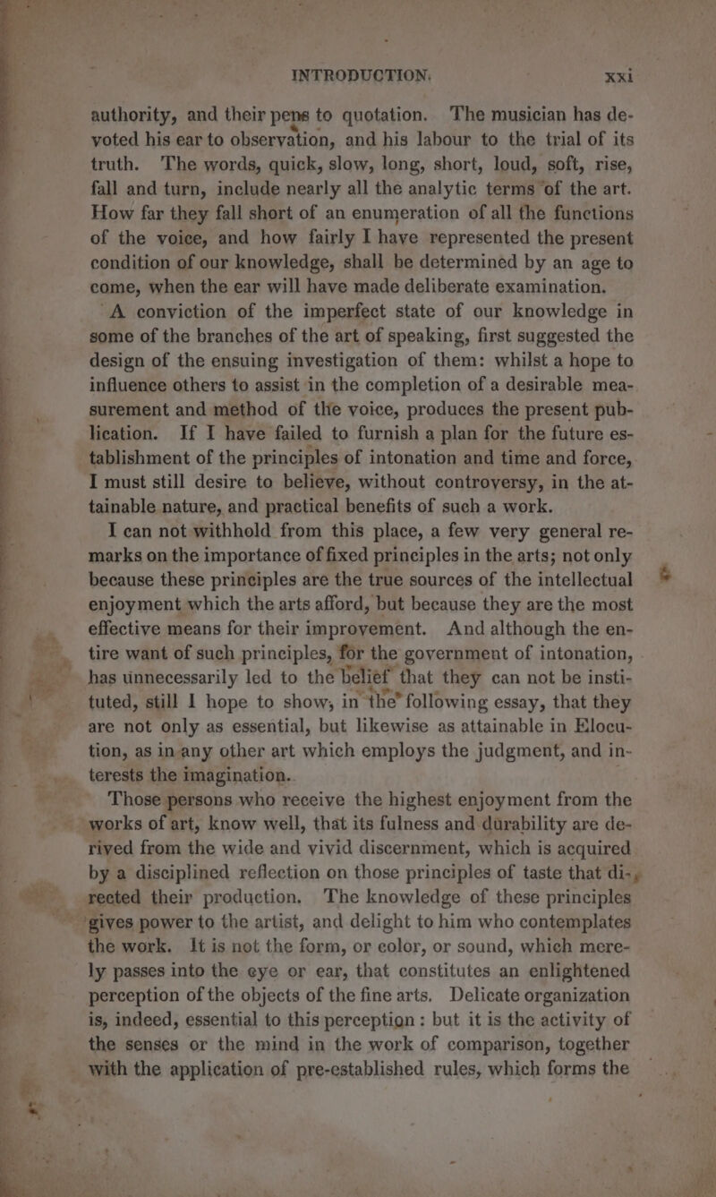 authority, and their pens to quotation. The musician has de- voted his ear to observation, and his labour to the trial of its truth. The words, quick, slow, long, short, loud, soft, rise, fall and turn, include nearly all the analytic terms of the art. How far they fall short of an enumeration of all the functions of the voice, and how fairly I have represented the present condition of our knowledge, shall be determined by an age to come, when the ear will have made deliberate examination, A conviction of the imperfect state of our knowledge in some of the branches of the art of speaking, first suggested the design of the ensuing investigation of them: whilst a hope to influence others to assist in the completion of a desirable mea- surement and method of the voice, produces the present pub- lication. If I have failed to furnish a plan for the future es- tablishment of the principles of intonation and time and force, I must still desire to believe, without controversy, in the at- tainable nature, and practical benefits of such a work. I can not withhold from this place, a few very general re- marks on the importance of fixed principles in the arts; not only because these principles are the true sources of the intellectual enjoyment which the arts afford, but because they are the most effective means for their improvement. And although the en- tire want of such principles, for the government of intonation, has unnecessarily led to the belief that they can not be insti- tuted, still 1 hope to show, in the” following essay, that they are not only as essential, but likewise as attainable in Elocu- tion, as in-any other art which employs the judgment, and in- terests the imagination. | Those persons who receive the highest enjoyment from the works of art, know well, that its fulness and durability are de- rived from the wide and vivid discernment, which is acquired by a disciplined reflection on those principles of taste that di-, rected their production, The knowledge of these principles the work. It is not the form, or color, or sound, which mere- ly passes into the eye or ear, that constitutes an enlightened perception of the objects of the fine arts, Delicate organization is, indeed, essential to this perception : but it is the activity of the senses or the mind in the work of comparison, together