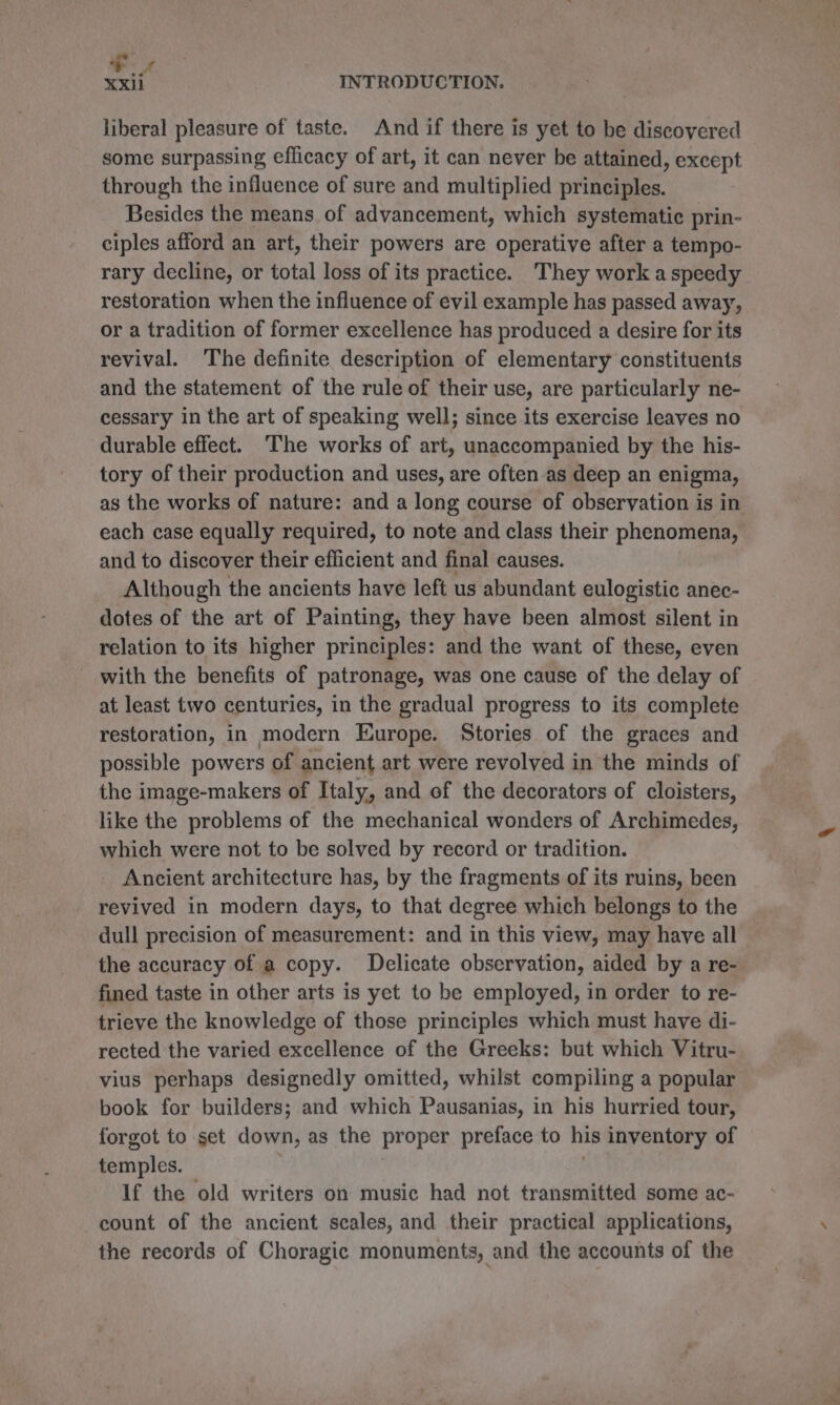 XX INTRODUCTION. liberal pleasure of taste. And if there is yet to be discovered some surpassing efficacy of art, it can never be attained, except through the influence of sure and multiplied principles. Besides the means of advancement, which systematic prin- ciples afford an art, their powers are operative after a tempo- rary decline, or total loss of its practice. They work a speedy restoration when the influence of evil example has passed away, or a tradition of former excellence has produced a desire for its revival. The definite description of elementary constituents and the statement of the rule of their use, are particularly ne- cessary in the art of speaking well; since its exercise leaves no durable effect. The works of art, unaccompanied by the his- tory of their production and uses, are often as deep an enigma, as the works of nature: and a long course of observation is in each case equally required, to note and class their phenomena, and to discover their efficient and final causes. Although the ancients have left us abundant eulogistic anec- dotes of the art of Painting, they have been almost silent in relation to its higher principles: and the want of these, even with the benefits of patronage, was one cause of the delay of at least two centuries, in the gradual progress to its complete restoration, in modern Europe. Stories of the graces and possible powers of ancient art were revolved in the minds of the image-makers of Italy, and of the decorators of cloisters, like the problems of the mechanical wonders of Archimedes, which were not to be solved by record or tradition. Ancient architecture has, by the fragments of its ruins, been revived in modern days, to that degree which belongs to the dull precision of measurement: and in this view, may have all the accuracy of a copy. Delicate observation, aided by a re- fined taste in other arts is yet to be employed, in order to re- trieve the knowledge of those principles which must have di- rected the varied excellence of the Greeks: but which Vitru- vius perhaps designedly omitted, whilst compiling a popular book for builders; and which Pausanias, in his hurried tour, forgot to set down, as the proper preface to his inventory of temples. 7 | If the old writers on music had not transmitted some ac- count of the ancient scales, and their practical applications, the records of Choragic monuments, and the accounts of the