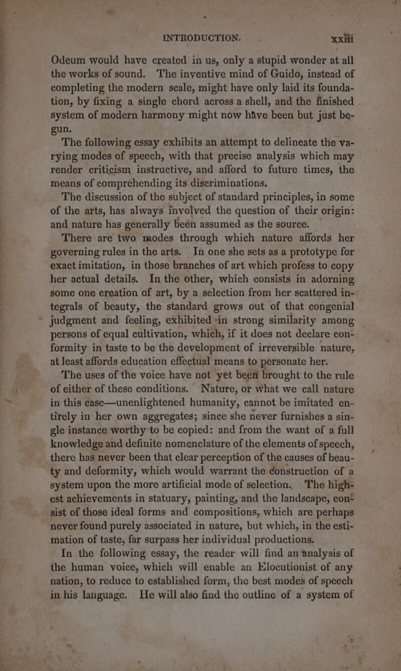 OL Pes EET oe aT ES Odeum would have created in us, only a stupid wonder at all the works of sound. The inventive mind of Guido, instead of completing the modern scale, might have only laid its founda- tion, by fixing a single chord across a shell, and the finished system of modern harmony might now hive been but just be- gun. The following essay exhibits an attempt to delineate the va- rying modes of speech, with that precise analysis which may render criticism instructive, and afford to future times, the means of comprehending its discriminations. The discussion of the subject of standard principles, in some of the arts, has always involved the question of their origin: and nature has generally beén assumed as the source. There are two modes through which nature affords her governing rules in the arts. In one she sets as a prototype for exact imitation, in those branches of art which profess to copy her actual details. In the other, which consists in adorning some one creation of art, by a selection from her scattered in-. tegrals of beauty, the standard grows out of that congenial persons of equal cultivation, which, if it does not declare con- formity in taste to be the development of irreversible nature, at least affords education effectual means to personate her. The uses of the voice have not yet been brought to the rule of either of these conditions. Nature, or what we call nature in this case—unenlightened humanity, cannot be imitated en- tirely in her own aggregates; since she never furnishes a sin- gle instance worthy to be copied: and from the want of a full knowledge and definite nomenclature of the elements of speech, there has never been that clear perception of the causes of beau- system upon the more artificial mode of selection. The high- est achievements in statuary, painting, and the landscape, con- sist of those ideal forms and compositions, which are perhaps never found purely associated in nature, but which, in the esti- mation of taste, far surpass her individual productions. In the following essay, the reader will find an analysis of the human voice, which will enable an Elocutionist of any nation, to reduce to established form, the best modes of speech in his language. He will also find the outline of a system of