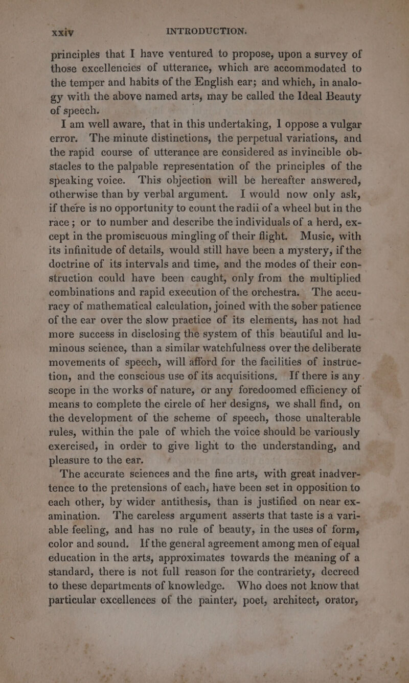 principles that I have ventured to propose, upon a survey of those excellencies of utterance, which are accommodated to the temper and habits of the English ear; and which, in analo- gy with the above named arts, may be called the Ideal Beauty of speech. . } I am well aware, that in this undertaking, 1 oppose a vulgar error. The-minute distinctions, the perpetual variations, and the rapid course of utterance are considered as invincible ob- stacles to the palpable representation of the principles of the speaking voice. ‘This objection will be hereafter answered, otherwise than by verbal argument. I would now only ask, if there is no opportunity to count the radii of a wheel but in the race; or to number and describe the individuals of a herd, ex- cept in the promiscuous mingling of their flight. Music, with its infinitude of details, would still have been a mystery, if the doctrine of its intervals and time, and the modes of their con- struction could have been caught, only from the multiplied combinations and rapid execution of the orchestra. ‘The accu- racy of mathematical calculation, joined with the sober patience of the ear over the slow practice of its elements, has not had more success in disclosing the system of this beautiful and lu- minous science, than a similar watchfulness over the deliberate movements of speech, will afford for the facilities of instruc- tion, and the conscious use of its acquisitions. If there is any . scope in the works of nature, or any foredoomed efficiency of means to complete the circle of her designs, we shall find, on the development of the scheme of speech, those unalterable rules, within the pale of which the voice should be variously exercised, in order to give light to the understanding, and pleasure to the ear. The accurate sciences and the fine arts, with great inadver- tence to the pretensions of each, have been set in opposition to each other, by wider antithesis, than is justified on near ex- amination. ‘The careless argument asserts that taste is a vari- able feeling, and has no rule of beauty, in the uses of form, color andsound. Ifthe general agreement among men of equal education in the arts, approximates towards the meaning of a standard, there is not full reason for the contrariety, decreed to these departments of knowledge. Who does not know that particular excellences of the painter, poet, architect, orator,