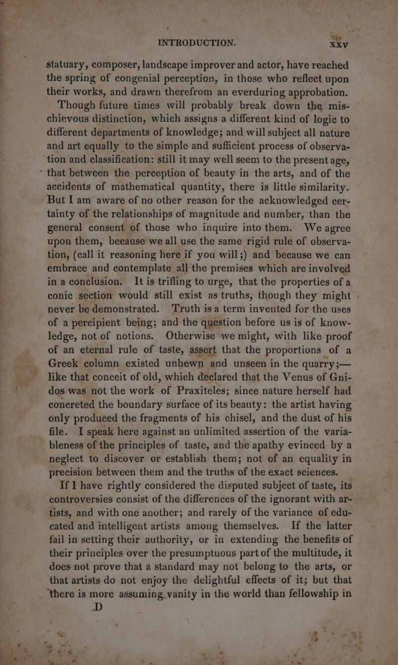 - INTRODUCTION. XXV statuary, composer, landscape improver and actor, have reached the spring of congenial perception, in those who reflect upon their works, and drawn therefrom an everduring approbation. Though future times will probably break down the mis- chievous distinction, which assigns a different kind of logic to different departments of knowledge; and will subject all nature and art equally to the simple and sufficient process of observa- tion and classification: still it may well seem to the present age, accidents of mathematical quantity, there is little similarity. But I am aware of no other reason for the acknowledged cer- tainty of the relationships of magnitude and number, than the general consent of those who inquire into them. We agree upon them, because we all use the same rigid rule of observa- tion, (call it reasoning here if you will;) and because we can embrace and contemplate all the premises which are involved in a conclusion. It is trifling to urge, that the properties of a conic section would still exist as truths, though they might . never be demonstrated. Truth isa term invented for the uses -of a percipient being; and the question before us is of know- ledge, not of notions. Otherwise we might, with like proof of an eternal rule of taste, assert that the proportions | of a Greek column existed unhewn and unseen in the quarry ;— like that conceit of old, which declared that the Venus of Gni- dos. was not the work “of Praxiteles; since nature herself had concreted the boundary surface of its beauty: the artist having only produced the fragments of his chisel, and the dust of his file. I speak here against an unlimited assertion of the varia- bleness of the principles of taste, and the apathy evinced by a neglect to discover or establish them; not of an equality in precision between them and the truths of the exact sciences. _ If I have rightly considered the disputed subject of taste, its controversies consist of the differences of the ignorant with ar- tists, and with one another; and rarely of the variance. of edu- cated and intelligent artists among themselves. If the latter fai] in setting their authority, or in extending the benefits of their principles over the presumptuous part of the multitude, it does not prove that a standard may not belong to the arts, or that artists do not enjoy the delightful effects of it; but that ‘there is more assuming vanity in the world than fellowship in et} . Pee} ~