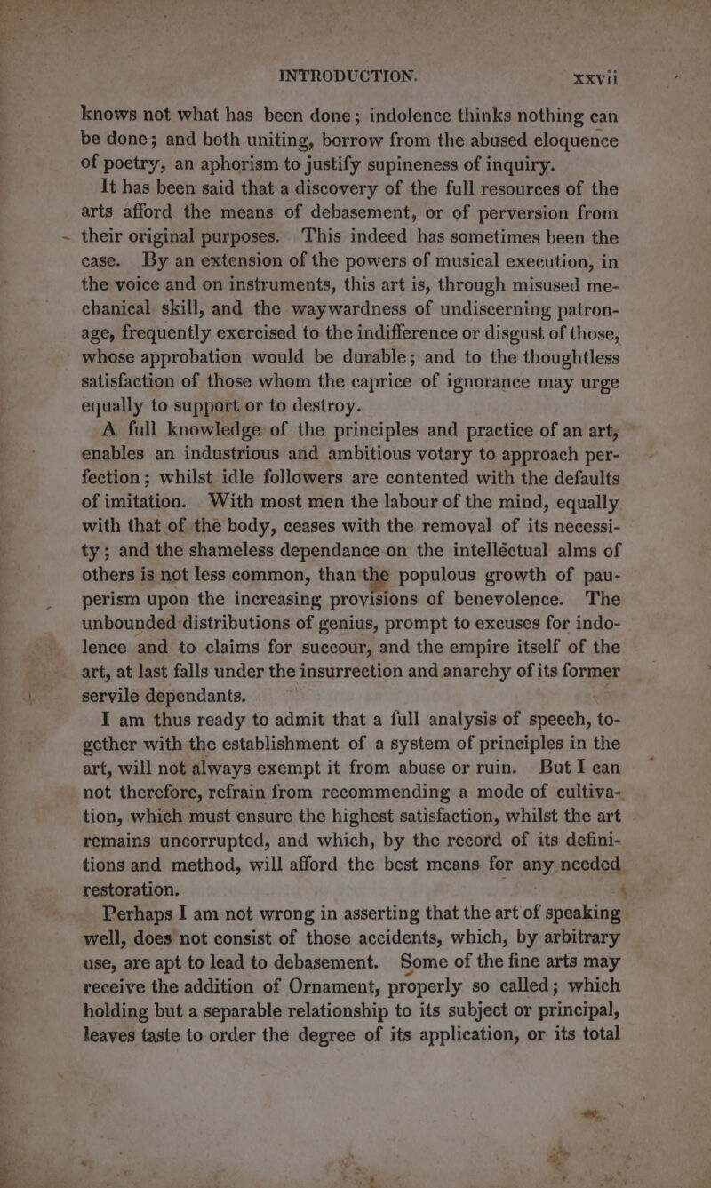 INTRODUCTION. —XxXvii knows not what has been done; indolence thinks nothing ean be done; and both uniting, borrow from the abused eloquence of poetry, an aphorism to justify supineness of inquiry. It has been said that a discovery of the full resources of the arts afford the means of debasement, or of perversion from their original purposes. This indeed has sometimes been the ease. By an extension of the powers of musical execution, in the voice and on instruments, this art is, through misused me- chanical skill, and the waywardness of undiscerning patron- age, frequently exercised to the indifference or disgust of those, whose approbation would be durable; and to the thoughtless satisfaction of those whom the caprice of ignorance may urge equally to support or to destroy. A full knowledge of the principles and practice of an arty, enables an industrious and ambitious votary to approach per- fection ; whilst idle followers are contented with the defaults of imitation. With most men the labour of the mind, equally with that of the body, ceases with the removal of its necessi- ty; and the shameless dependance.on the intelléctual alms of others is not less common, than the populous growth of pau- perism upon the increasing provisions of benevolence. The unbounded distributions of genius, prompt to excuses for indo- lence and to claims for succour, and the empire itself of the art, at last falls under the insurrection and anarchy of its former servile dependants. | I am thus ready to admit that a full analysis of speech, to- gether with the establishment of a system of principles in the art, will not always exempt it from abuse or ruin. But I can not therefore, refrain from recommending a mode of cultiva- tion, which must ensure the highest satisfaction, whilst the art remains uncorrupted, and which, by the record of its defini- tions and method, will afford the best means for any needed. restoration. ; ‘ Perhaps I am not wrong in asserting that the art of speaking well, does not consist of those accidents, which, by arbitrary use, are apt to lead to debasement. Some of the fine arts may receive the addition of Ornament, properly so called; which holding but a separable relationship to its subject or principal, leaves taste to order the degree of its application, or its total ug *