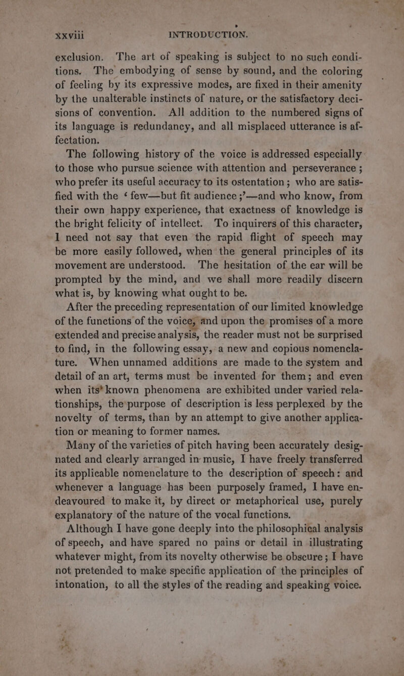 X¥xXviil INTRODUCTION. exclusion. The art of speaking is subject to no such condi- tions. The embodying of sense by sound, and the coloring of feeling by its expressive modes, are fixed in their amenity by the unalterable instincts of nature, or the satisfactory deci- sions of convention. All addition to the numbered signs of its language is redundancy, and all misplaced utterance is af- fectation. The following history of the voice is addressed especially to those who pursue science with attention and perseverance ; who prefer its useful accuracy to its ostentation ; who are satis- fied with the ‘ few—but fit audience ;,—and who know, from their own happy experience, that exactness of knowledge is the bright felicity of intellect. To inquirers of this character, I need not say that even the rapid flight of speech may be more easily followed, when the general principles of its movement are understood. The hesitation of the ear will be prompted by the mind, and we shall more readily discern what is, by knowing what ought to be. After the preceding representation of our limited knowledge of the functions of the voice, and upon the promises of a more extended and precise analysis, the reader must not be surprised to find, in the following essay, a new and copious nomencla- ture. When unnamed additions are made to the system and detail of an art, terms must be invented for them; and even when its*known phenomena are exhibited under varied rela- tionships, the’purpose of description is less perplexed by the novelty of terms, than by an attempt to give another applica- tion or meaning to former names. Many of the varieties of pitch having been sccpaiely desig- nated and clearly arranged in music, I have freely transferred its applicable nomenclature to the description of speech: and whenever a language has been purposely framed, I have en- deavoured to make it, by direct or metaphorical use, purely explanatory of the nature of the vocal functions. Although I have gone deeply into the philosophical analysis of speech, and have spared no pains or detail in illustrating whatever might, from its novelty otherwise be obscure ; I have not pretended to make specific application of the principles of intonation, to all the styles of the reading and speaking voice.