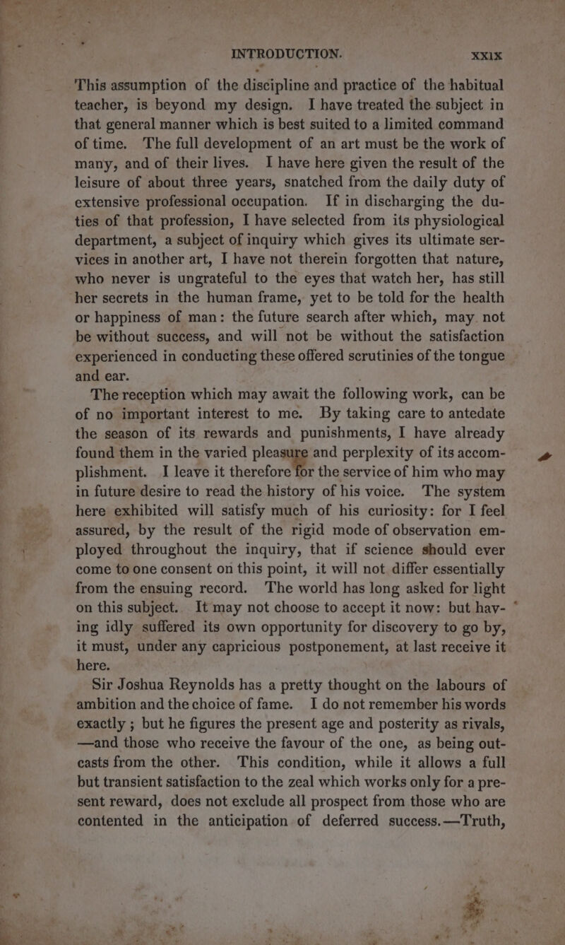 This assumption of the discipline and practice of the habitual teacher, is beyond my design. I have treated the subject in that general manner which is best suited to a limited command of time. The full development of an art must be the work of many, and of their lives. I have here given the result of the leisure of about three years, snatched from the daily duty of extensive professional occupation. If in discharging the du- ties of that profession, I have selected from its physiological department, a subject of inquiry which gives its ultimate ser- vices in another art, I have not therein forgotten that nature, who never is ungrateful to the eyes that watch her, has still or happiness of man: the future search after which, may. not be without success, and will not be without the satisfaction experienced in conducting these offered scrutinies of the tongue and ear. . The reception which may await the following work, can be of no important interest to me. By taking care to antedate the season of its rewards and punishments, I have already found them in the varied pleasure and perplexity of its accom- plishment. I leave it therefore the service of him who may in future desire to read the history of his voice. The system here exhibited will satisfy much of his curiosity: for I feel assured, by the result of the rigid mode of observation em- ployed throughout the inquiry, that if science should ever come to one consent on this point, it will not differ essentially from the ensuing record. The world has long asked for light on this subject. It may not choose to accept it now: but hay- * ing idly suffered its own opportunity for discovery to go by, it must, under any capricious postponement, at last receive it here. Sir Joshua Reynolds has a pretty thought on the labours of ambition and the choice of fame. I do not remember his words exactly ; but he figures the present age and posterity as rivals, —and those who receive the favour of the one, as being out- casts from the other. This condition, while it allows a full but transient satisfaction to the zeal which works only for a pre- sent reward, does not exclude all prospect from those who are contented in the anticipation of deferred success.—Truth,