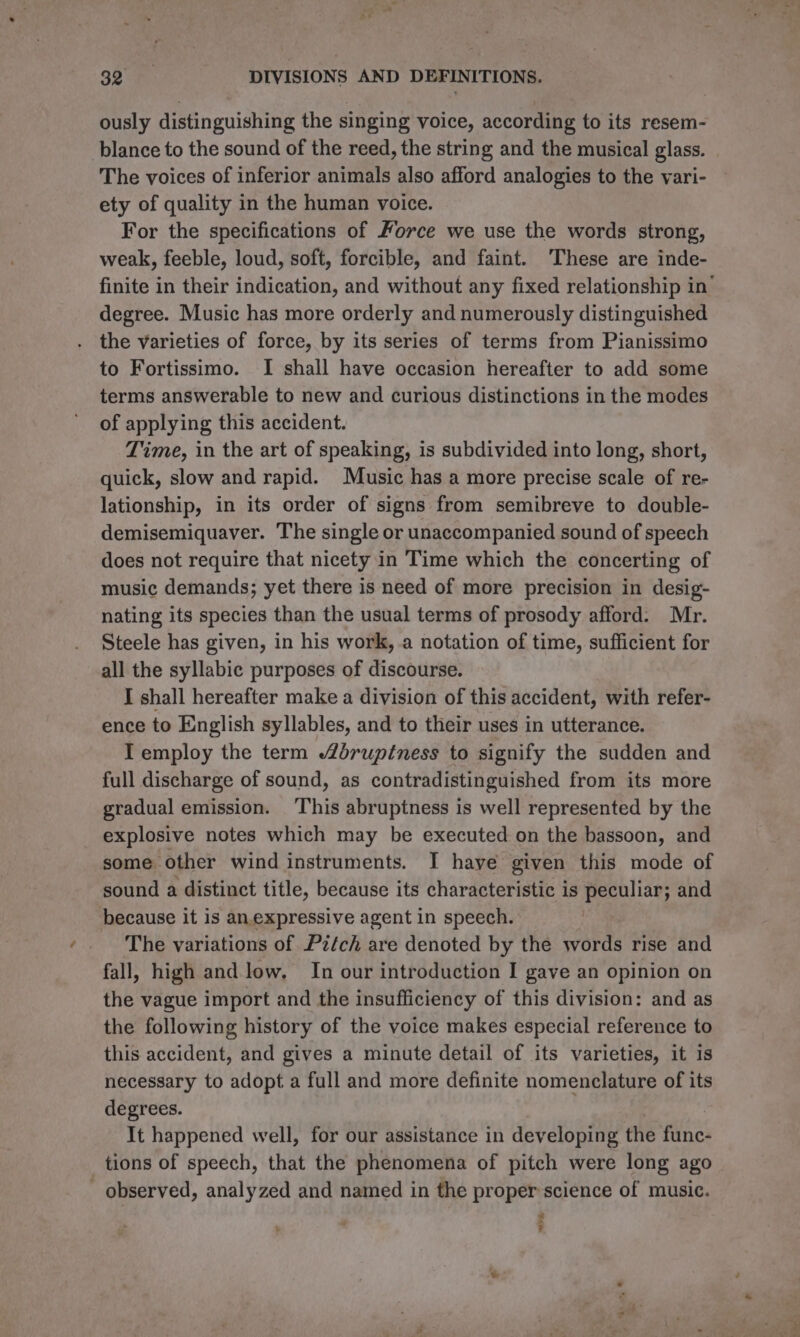 ously distinguishing the singing voice, according to its resem- blance to the sound of the reed, the string and the musical glass. The voices of inferior animals also afford analogies to the vari- ety of quality in the human voice. For the specifications of Force we use the words strong, weak, feeble, loud, soft, forcible, and faint. These are inde- finite in their indication, and without any fixed relationship in’ degree. Music has more orderly and numerously distinguished the varieties of force, by its series of terms from Pianissimo to Fortissimo. I shall have occasion hereafter to add some terms answerable to new and curious distinctions in the modes of applying this accident. Time, in the art of speaking, is subdivided into long, short, quick, slow and rapid. Music has a more precise scale of re- lationship, in its order of signs from semibreve to double- demisemiquaver. The single or unaccompanied sound of speech does not require that nicety in Time which the concerting of music demands; yet there is need of more precision in desig- nating its species than the usual terms of prosody afford. Mr. Steele has given, in his work, a notation of time, sufficient for all the syllabic purposes of discourse. I shall hereafter make a division of this accident, with refer- ence to English syllables, and to their uses in utterance. I employ the term brupétness to signify the sudden and full discharge of sound, as contradistinguished from its more gradual emission. ‘This abruptness is well represented by the explosive notes which may be executed on the bassoon, and some other wind instruments. I have given this mode of sound a distinct title, because its characteristic is peculiar; and because it is an.expressive agent in speech. The variations of Pzfch are denoted by the words rise and fall, high and low, In our introduction I gave an opinion on the vague import and the insufficiency of this division: and as the following history of the voice makes especial reference to this accident, and gives a minute detail of its varieties, it 1s necessary to adopt a full and more definite nomenclature of its degrees. , | It happened well, for our assistance in developing the func- tions of speech, that the phenomena of pitch were long ago - observed, analyzed and named in the proper science of music. -