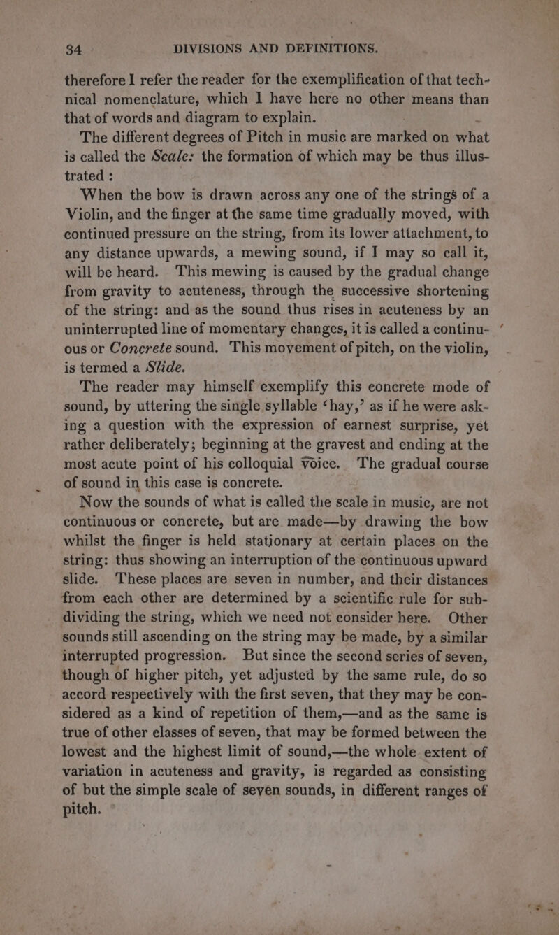 therefore I refer the reader for the exemplification of that tech- nical nomenclature, which I have here no other means than that of words and diagram to explain. The different degrees of Pitch in music are maeel on what is called the Seale: the formation of which may be thus illus- trated : When the bow is drawn across any one of the strings of a Violin, and the finger at fhe same time gradually moved, with continued pressure on the string, from its lower attachment, to any distance upwards, a mewing sound, if I may so call it, will be heard. This mewing is caused by the gradual change from gravity to acuteness, through the successive shortening of the string: and as the sound thus rises in acuteness by an uninterrupted line of momentary changes, it is called a continu- ous or Concrete sound. This movement of pitch, on the violin, is termed a Slide. The reader may himself exemplify this concrete mode of sound, by uttering the single syllable ‘hay,’ as if he were ask- ing a question with the expression of earnest surprise, yet rather deliberately; beginning at the gravest and ending at the most acute point of his colloquial Voice. The gradual course of sound in this case is concrete. Now the sounds of what is called the scale in music, are not continuous or concrete, but are made—by drawing the bow whilst the finger is held stationary at certain places on the string: thus showing an interruption of the continuous upward slide. These places are seven in number, and their distances from each other are determined by a scientific rule for sub- dividing the string, which we need not consider here. Other sounds still ascending on the string may be made, by a similar interrupted progression. But since the second series of seven, though of higher pitch, yet adjusted by the same rule, do so accord respectively with the first seven, that they may be con- sidered as a kind of repetition of them,—and as the same is true of other elasses of seven, that may be formed between the lowest and the highest limit of sound,—the whole extent of variation in acuteness and gravity, is regarded as consisting of but the simple scale of seven sounds, in different ranges of pitch.