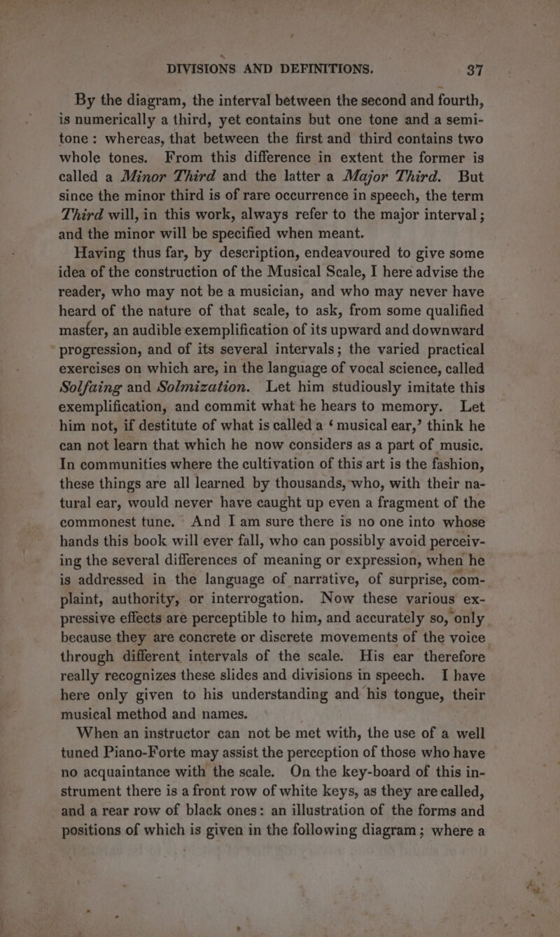By the diagram, the interval between the second and fourth, is numerically a third, yet contains but one tone and a semi- tone: whereas, that between the first and third contains two whole tones. From this difference in extent the former is called a Minor Third and the latter a Major Third. But since the minor third is of rare occurrence in speech, the term Third will, in this work, always refer to the major interval ; and the minor will be specified when meant. Having thus far, by description, endeavoured to give some idea of the construction of the Musical Scale, I here advise the reader, who may not be a musician, and who may never have heard of the nature of that scale, to ask, from some qualified master, an audible exemplification of its upward and downward ’ progression, and of its several intervals; the varied practical exercises on which are, in the language of vocal science, called Solfaing and Solmization. Let him studiously imitate this exemplification, and commit what he hears to memory. Let him not, if destitute of what is called a ‘ musical ear,’ think he can not learn that which he now considers as a part of music. In communities where the cultivation of this art is the fashion, these things are all learned by thousands, ‘who, with their na- tural ear, would never have caught up even a fragment of the commonest tune. And I am sure there is no one into whose hands this book will ever fall, who can possibly avoid perceiv- ing the several differences of meaning or expression, when he is addressed in the language of narrative, of surprise, com- plaint, authority, or interrogation. Now these various ex- pressive effects are perceptible to him, and accurately so, “only because they are concrete or discrete movements of the voice. through different intervals of the scale. His ear therefore really recognizes these slides and divisions in speech. I have here only given to his understanding and his tongue, their musical method and names. When an instructor can not be met with, the use of a well tuned Piano-Forte may assist the perception of those who have no acquaintance with the scale. On the key-board of this in- strument there is a front row of white keys, as they are called, and a rear row of black ones: an illustration of the forms and positions of which is given in the following diagram; where a