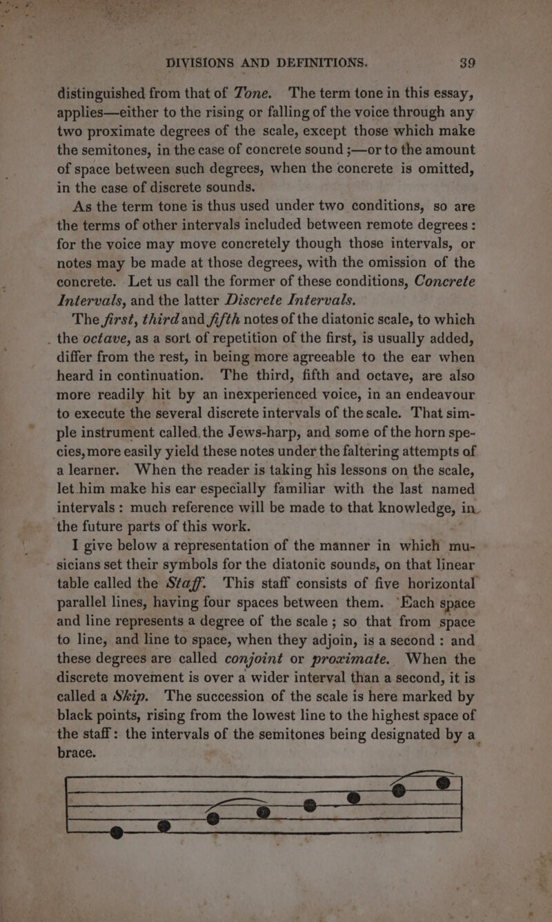 distinguished from that of Zone. The term tone in this essay, applies—either to the rising or falling of the voice through any two proximate degrees of the scale, except those which make the semitones, in the case of concrete sound ;—or to the amount of space between such degrees, when the concrete is omitted, in the case of discrete sounds. As the term tone is thus used under two conditions, so are the terms of other intervals included between remote degrees : for the voice may move concretely though those intervals, or notes may be made at those degrees, with the omission of the concrete. Let us call the former of these conditions, Concrefe Intervals, and the latter Discrete Intervals. The first, third and fifth notes of the diatonic scale, to which differ from the rest, in being more agreeable to the ear when heard in continuation. The third, fifth and octave, are also more readily hit by an inexperienced voice, in an endeavour to execute the several discrete intervals of the scale. That sim- ple instrument called.the Jews-harp, and some of the horn spe- cies, more easily yield these notes under the faltering attempts of a learner. When the reader is taking his lessons on the scale, let-him make his ear especially familiar with the last named intervals: much reference will be made to that xnomledgeny in I give below a representation of the manner in which mu- table called the Staff. This staff consists of five horizontal parallel lines, having four spaces between them. ‘Each space and line represents a degree of the scale ; so that from space to line, and line to space, when they adjoin, is a second: and these degrees are called conjoint or proximate. When the discrete movement is over a wider interval than a second, it is called a Skip. The succession of the scale is here marked by black points, rising from the lowest line to the highest space of the staff: the intervals of the semitones being designated by a_ brace.