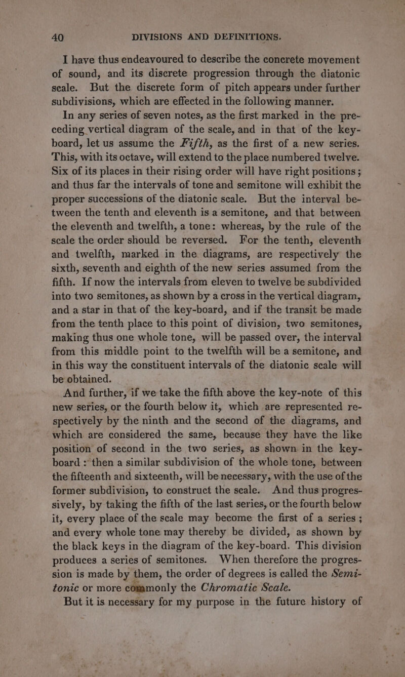 I have thus endeavoured to describe the concrete movement of sound, and its discrete progression through the diatonic seale. But the discrete form of pitch appears under further subdivisions, which are effected in the following manner. In any series of seven notes, as the first marked in the pre- ceding vertical diagram of the scale, and in that of the key- board, let us assume the F2/th, as the first of a new series. This, with its octave, will extend to the place numbered twelve. Six of its places in their rising order will have right positions ; and thus far the intervals of tone and semitone will exhibit the proper successions of the diatonic scale. But the interval be- tween the tenth and eleventh is a semitone, and that between the eleventh and twelfth, a tone: whereas, by the rule of the scale the order should be reversed. For the tenth, eleventh and twelfth, marked in the diagrams, are respectively the sixth, seventh and eighth of the new series assumed from the fifth. If now the intervals from eleven to twelve be subdivided into two semitones, as shown by a cross in the vertical diagram, and a star in that of the key-board, and if the transit be made from the tenth place to this point of division, two semitones, making thus one whole tone, will be passed over, the interval from this middle point to the twelfth will be a semitone, and in this way the constituent intervals of the diatonic scale will be obtained. _And further, if we take the fifth above the key-note of this new series, or the fourth below it, which are represented re- spectively by the ninth and the second of the diagrams, and which are considered the same, because they have the like position of second in the two series, as shown in the key- board :* then a similar subdivision of the whole tone, between the fifteenth and sixteenth, will be necessary, with the use of the former subdivision, to construct the scale. And thus progres- sively, by taking the fifth of the last series, or the fourth below it, every place of the scale may become the first of a series ; and every whole tone may thereby be divided, as shown by the black keys in the diagram of the key-board. This division produces a series of semitones. When therefore the progres- sion is made by them, the order of degrees is called the Sem7- fonic or more commonly the Chromatic Scale. But it is necessary for my purpose in the future history of