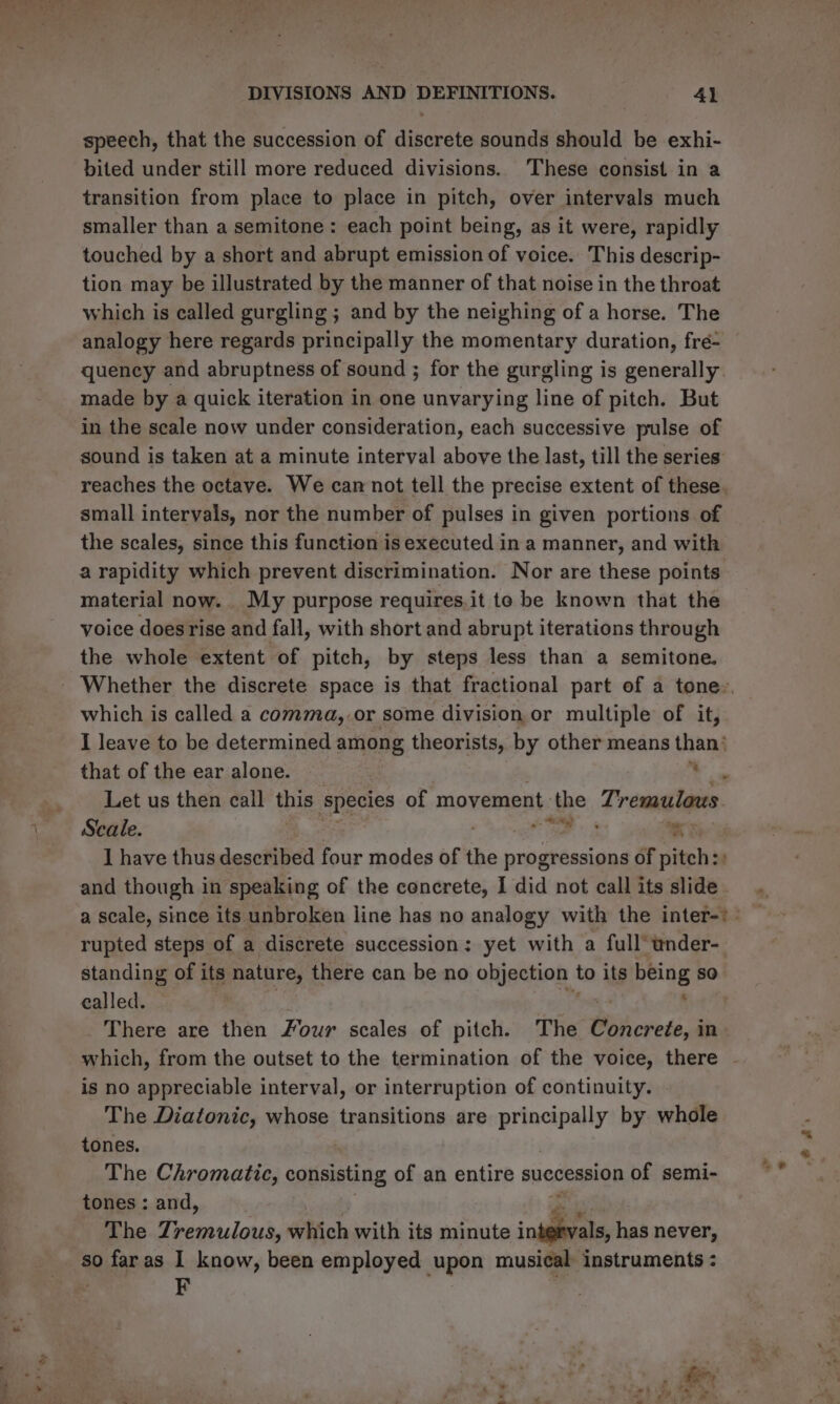 speech, that the succession of diperete sounds should be exhi- bited under still more reduced divisions. These consist in a transition from place to place in pitch, over intervals much smaller than a semitone: each point being, as it were, rapidly touched by a short and abrupt emission of voice. This descrip- tion may be illustrated by the manner of that noise in the throat which is called gurgling ; and by the neighing of a horse. The analogy here regards principally the momentary duration, fré- quency and abruptness of sound ; for the gurgling is generally made by a quick iteration in one unvarying line of pitch. But in the scale now under consideration, each successive pulse of sound is taken at a minute interval above the last, till the series small intervals, nor the number of pulses in given portions of the scales, since this function is executed in a manner, and with material now. My purpose requires.it to be known that the voice does rise and fall, with short and abrupt iterations through the whole extent of pitch, by steps less than a semitone. which is called a comma, or some division or multiple of it, that of the ear alone. .. Let us then call this species of movement the Tremulous. Seale. Oe SS wh. I have thus described four modes of thn progressions of pitch:: and though in speaking of the concrete, I did not call its slide rupted steps of a discrete succession: yet with a full’ wnder- standing of its nature, there can be no objection | to its being so called. ; _ There are then Four scales of pitch. The Biihcrete, in is no appreciable interval, or interruption of continuity. The Diatonic, whose transitions are gan by whole tones. 3 The Chromatic, consisting of an entire succession of semi- tones : and, The Zremulous, sebfich with its minute inidieate, has never, so faras I know, been employed upon musical instruments : F » eg