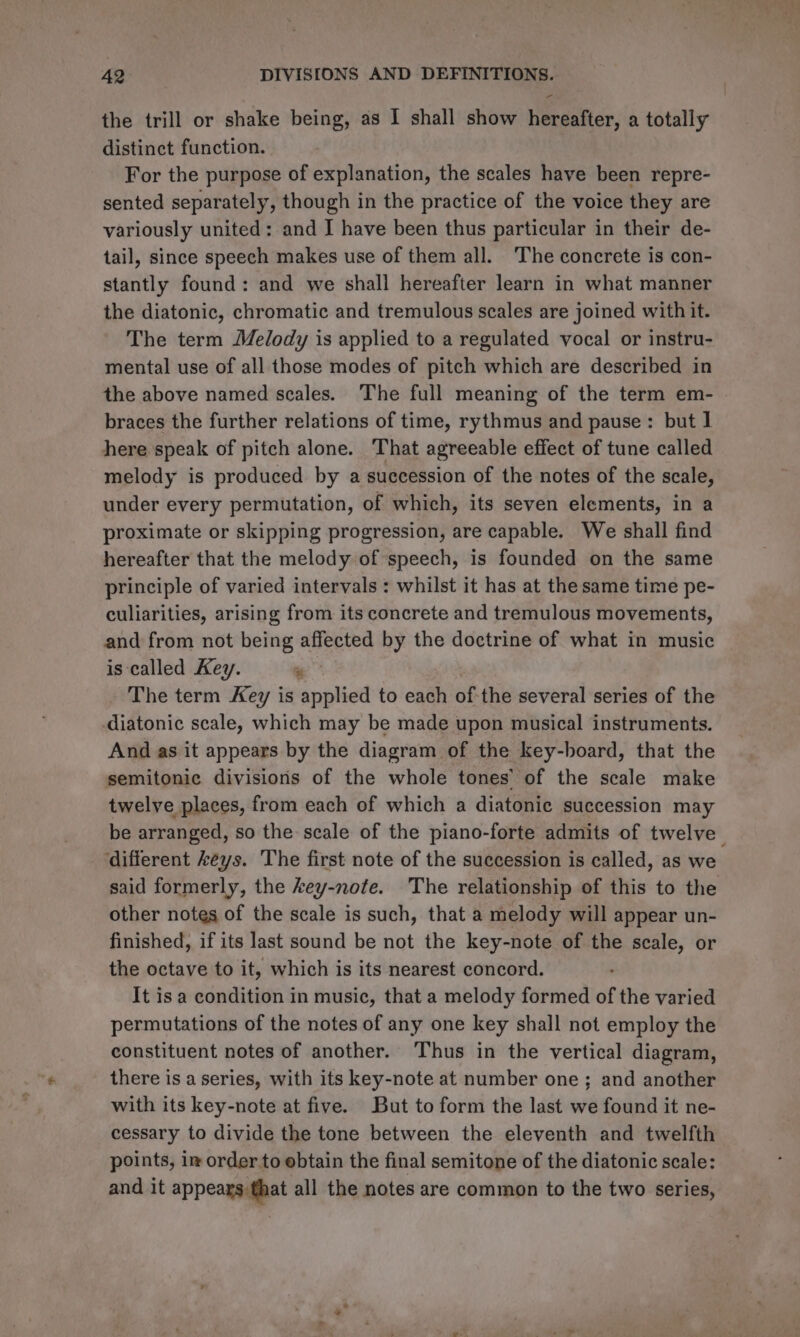 the trill or shake being, as I shall show hereafter, a totally distinct function. For the purpose of explanation, the scales have been repre- sented separately, though in the practice of the voice they are variously united: and I have been thus particular in their de- tail, since speech makes use of them all. The concrete is con- stantly found: and we shall hereafter learn in what manner the diatonic, chromatic and tremulous scales are joined with it. The term Melody is applied to a regulated vocal or instru- mental use of all those modes of pitch which are described in the above named scales. The full meaning of the term em- braces the further relations of time, rythmus and pause: but 1 here speak of pitch alone. That agreeable effect of tune called melody is produced by a succession of the notes of the scale, under every permutation, of which, its seven elements, in a proximate or skipping progression, are capable. We shall find hereafter that the melody of speech, is founded on the same principle of varied intervals : whilst it has at the same time pe- culiarities, arising from its concrete and tremulous movements, and from not being affected by the doctrine of what in music is called Key. ‘a : The term Key is applied to each of-the several series of the diatonic scale, which may be made upon musical instruments. And as it appears by the diagram of the key-board, that the semitonic divisions of the whole tones’ of the scale make twelve places, from each of which a diatonic succession may be arranged, so the scale of the piano-forte admits of twelve different keys. The first note of the succession is called, as we. said formerly, the key-note. The relationship of this to the other notes of the scale is such, that a melody will appear un- finished, if its last sound be not the key-note of the scale, or the octave to it, which is its nearest concord. It is a condition in music, that a melody formed of the varied permutations of the notes of any one key shall not employ the constituent notes of another. Thus in the vertical diagram, there is a series, with its key-note at number one; and another with its key-note at five. But to form the last we found it ne- cessary to divide the tone between the eleventh and twelfth points, im order to obtain the final semitone of the diatonic scale: and it appears that all the notes are common to the two series,