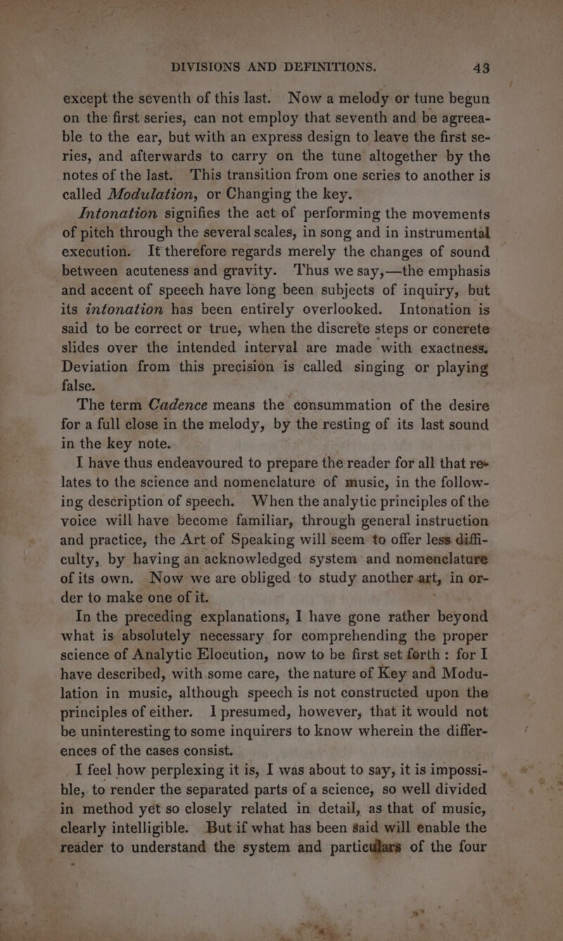 except the seventh of this last. Now a melody or tune begun on the first series, can not employ that seventh and be agreea- ble to the ear, but with an express design to leave the first se- ries, and afterwards to carry on the tune altogether by the notes of the last. This transition from one series to another is called Modulation, or Changing the key. Intonation signifies the act of performing the movements of pitch through the several scales, in song and in instrumental execution. It therefore regards merely the changes of sound between acuteness and gravity. ‘Thus we say,—the emphasis and accent of speech have long been subjects of inquiry, but its intonation has been entirely overlooked. Intonation is said to be correct or true, when the discrete steps or conerete slides over the intended interval are made with exactness. Deviation from this precision is called singing or playing false. The term Cadence means the consummation of the desire for a full close in the melody, by the resting of its last sound in the key note. I have thus endeavoured to prepare the reader for all that re+ lates to the science and nomenclature of music, in the follow- ing description of speech. When the analytic principles of the voice will have become familiar, through general instruction and practice, the Art.of Speaking will seem to offer less diffi- culty, by having an acknowledged system and nomenclature of its own. Now we are obliged to study another aut, in or- der to maki one of it. In the preceding explanations, I have gone rather beyond what is absolutely necessary for comprehending the proper science of Analytic Elocution, now to be first set forth: for I have described, with.some care, the nature of Key and Modu- lation in music, although speech is not constructed upon the principles of either. 1 presumed, however, that it would not be uninteresting to some inquirers to know wherein the differ- ences of the cases consist. I feel how perplexing it is, I was about to say, it is impossi- ble, to render the separated parts of a science, so well divided in method yet so closely related in detail, as that of music, clearly intelligible. But if what has been said will enable the reader to understand the system and particulars of the four