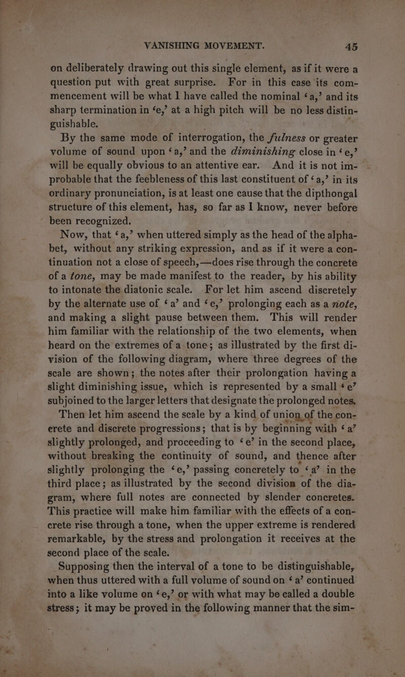 on deliberately drawing out this single element, as if it were a question put with great surprise. For in this case its com- - mencement will be what I have called the nominal ‘a,’ and its sharp termination in ‘e,’ at a high pitch will be no less distin- guishable. By the same mode of interrogation, the fulness or Sires volume of sound upon ‘a,’ and the diminishing close in ¢e,’ will be equally obvious to an attentive ear. And it is not im- probable that the feebleness of this last constituent of ‘a,’ in its ordinary pronunciation, is at least one cause that the dipthongal structure of this element, has, so far as 1 know, never before been recognized. Now, that ‘a,’ when uttered simply as the head of the alpha- bet, without any striking expression, and as if it were a con- _ tinuation not a close of speech, —does rise through the concrete of a fone, may be made manifest to the reader, by his ability to intonate the diatonic scale. For let him ascend discretely by the alternate use of ‘a’ and ‘e,’ prolonging each as a nofe, and making a slight pause between them. This will render him familiar with the relationship of the two elements, when heard on the extremes of a tone; as illustrated by the first di- vision of the following diagram, where three degrees of the scale are shown; the notes after their prolongation having a slight diminishing issue, which is represented by a small ¢ e’ subjoined to the larger letters that designate the prolonged notes, Then let him ascend the scale by a kind of union. of the Bi erete and discrete progressions; that is by beginning with ‘a slightly prolonged, and proceeding to ‘e’ in the second aod without breaking the continuity of sound, and 1% after slightly prolonging the ‘e,’ passing concretely to ‘a’ in the third place; as illustrated by the second division of the dia- gram, where full notes are connected by slender concretes. This practice will make him familiar with the effects of a con- crete rise through atone, when the upper extreme is rendered remarkable, by the stress and prolongation it receives at the second place of the scale. Supposing then the interval of a tone to be distinguishable, when thus uttered with a full volume of sound on ¢ a’ continued into a like volume on ‘e,’ or with what may be called a double stress; it may be proved in the following manner that the sim- |