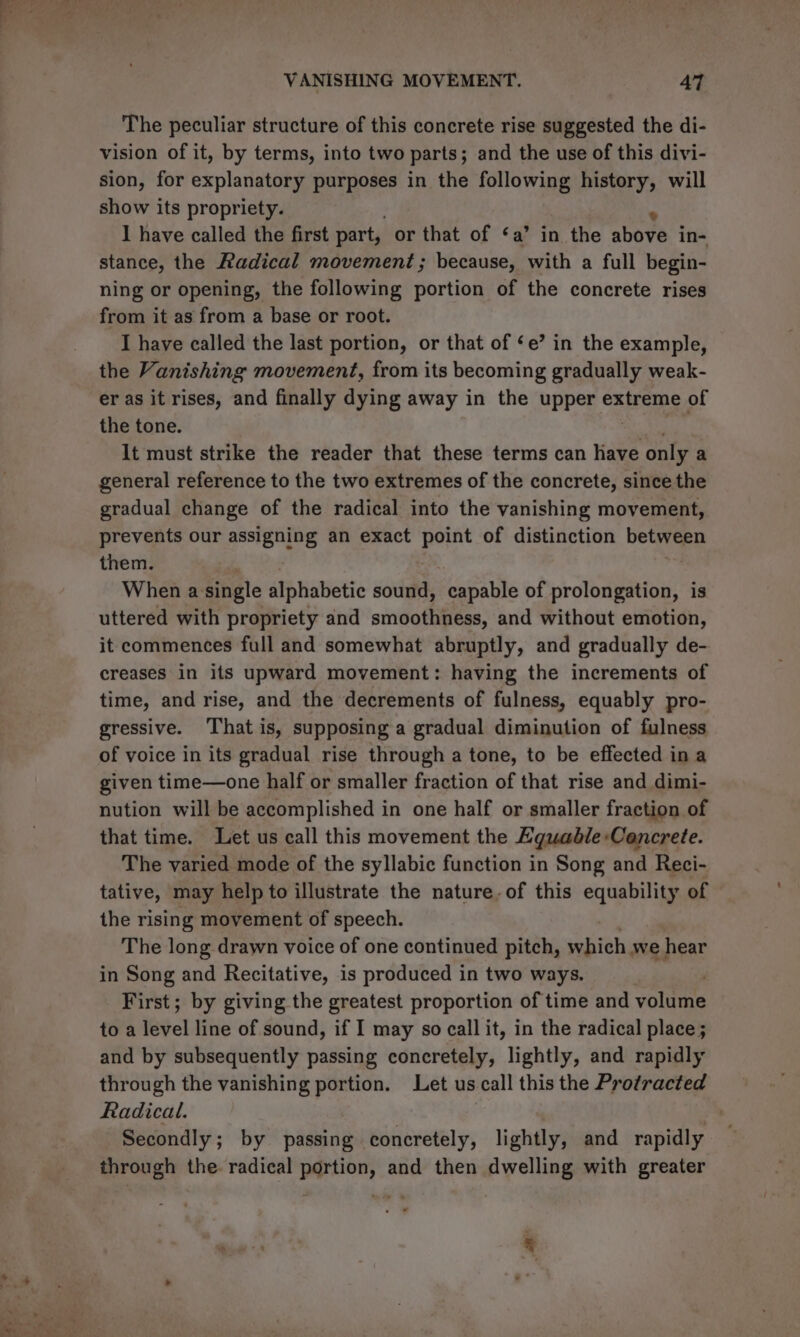 The peculiar structure of this concrete rise suggested the di- vision of it, by terms, into two parts; and the use of this divi- sion, for explanatory purposes in the following history, will show its propriety. I have called the first part, or that of ‘a’ in the above in- stance, the Radical movement; because, with a full begin- ning or opening, the following portion of the concrete rises from it as from a base or root. I have called the last portion, or that of ‘e’ in the example, the Vanishing movement, from its becoming gradually weak- er as it rises, and finally dying away in the upper extreme of the tone. mie . It must strike the reader that these terms can have only a general reference to the two extremes of the concrete, since the gradual change of the radical into the vanishing movement, prevents our assigning an exact point of distinction between them. ! When a single alphabetic sound, capable of rclomeeton: is uttered with propriety and smoothness, and without emotion, it commences full and somewhat abruptly, and gradually de- creases in its upward movement: having the increments of time, and rise, and the decrements of fulness, equably pro- gressive. That is, supposing a gradual diminution of fulness of voice in its gradual rise through a tone, to be effected ina given time—one half or smaller fraction of that rise and dimi- nution will be accomplished in one half or smaller fraction of that time. Let us call this movement the Eguable: Cancrete. The varied mode of the syllabic function in Song and Reci- tative, may help to illustrate the nature, of this equability of the rising movement of speech. The long drawn voice of one continued pitch, which we hear in Song and Recitative, is produced in two ways. First; by giving the greatest proportion of time and vols toa level line of sound, if I may so call it, in the radical place; and by subsequently passing concretely, lightly, and rapidly through the vanishing portion. Let us call this the Protracted Radical. . Secondly; by passing concretely, lightly, and rapidly through the. radical portion, and then dwelling with greater