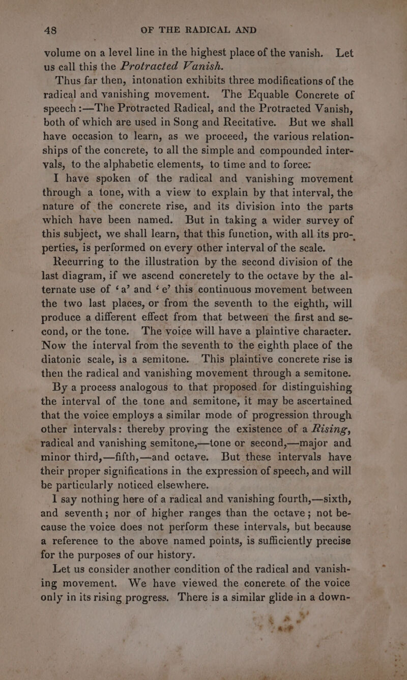 volume on a level line in the highest place of the vanish. Let us call this the Protracted Vanish. Thus far then, intonation exhibits three modifications of the radical and vanishing movement. ‘The Equable Concrete of speech :—The Protracted Radical, and the Protracted Vanish, both of which are used in Song and Recitative. But we shall have occasion to learn, as we proceed, the various relation- ships of the concrete, to all the simple and compounded inter- vals, to the alphabetic elements, to time and to force: I have spoken of the radical and vanishing movement through a tone, with a view to explain by that interval, the nature of the concrete rise, and its division into the parts which have been named. But in taking a wider survey of this subject, we shall learn, that this function, with all its pro-, perties, is performed on every other interval of the scale. Recurring to the illustration by the second division of the last diagram, if we ascend concretely to the octave by the al- ternate use of ‘a’ and ‘e’ this continuous movement between the two last places, or from the seventh to the eighth, will produce a different effect from that between the first and se- cond, or the tone. The voice will have a plaintive character. Now the interval from the seventh to the eighth place of the diatonic scale, is a semitone. This plaintive concrete rise is then the radical and vanishing movement through a semitone. By a process analogous to that proposed for distinguishing the interval of the tone and semitone, it may be ascertained that the voice employs a similar mode of progression through other intervals: thereby proving the existence of a Rising, radical and vanishing semitone,—tone or second,—major and minor third,—fifth,—and octave. But these intervals have their proper significations in the expression of speech, and will be particularly noticed elsewhere. I say nothing here of a radical and vanishing fourth,—sixth, and seventh; nor of higher ranges than the octave; not be- cause the voice does not perform these intervals, but because a reference to the above named points, is sufficiently precise for the purposes of our history. Let us consider another condition of the radical and vanish- ing movement. We have viewed the concrete. of the voice only in its rising progress, There is a similar glide in a down- Ls rey
