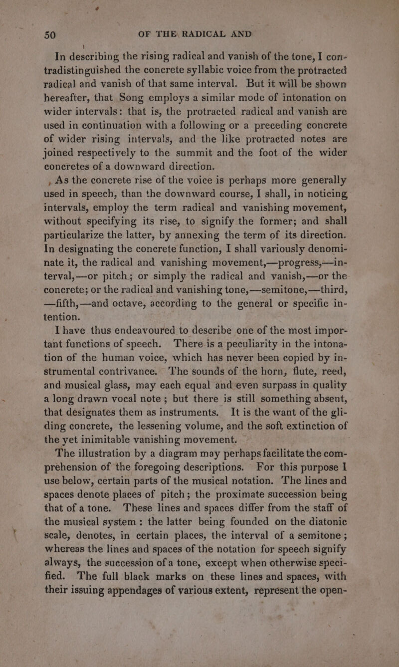 ; In describing the rising radical and vanish of the tone, I con- tradistinguished the concrete syllabic voice from the protracted radical and vanish of that same interval. But it will be shown hereafter, that Song employs a similar mode of intonation on wider intervals: that is, the protracted radical and vanish are used in continuation with a following or a preceding concrete of wider rising intervals, and the like protracted notes are joined respectively to the summit and the foot of the wider concretes of a downward direction. , As the concrete rise of the voice is perhaps more generally used in speech, than the downward course, I shall, in noticing intervals, employ the term radical and vanishing movement, without specifying its rise, to signify the former; and shall particularize the latter, by annexing the term of its direction. In designating the concrete function, I shall variously denomi- nate it, the radical and vanishing movement,—progress,—in- terval,—or pitch; or simply the radical and vanish,—or the concrete; or the radical and vanishing tone,—semitone, —third, —fifth,—and octave, according to the general or specific in- tention. Ihave thus endeavoured to describe one of the most impor- tant functions of speech. There is a peculiarity in the intona- tion of the human voice, which has never been copied by in- strumental contrivance. The sounds of the horn, flute, reed, and musical glass, may each equal and even surpass in quality a long drawn vocal note; but there is still something absent, that designates them as instruments. It is the want of the gli- ding concrete, the lessening volume, and the soft extinction of the yet inimitable vanishing movement. . The illustration by a diagram may perhaps facilitate the com- prehension of the foregoing descriptions. For this purpose 1 use below, certain parts of the musical notation. The lines and spaces denote places of pitch; the proximate succession being that of atone. These lines and spaces differ from the staff of the musical system: the latter being founded on the diatonic scale, denotes, in certain places, the interval of a semitone ; whereas the lines and spaces of the notation for speech signify always, the succession of a tone, except when otherwise speci- fied. The full black marks on these lines and spaces, with their issuing appendages of various extent, represent the open-