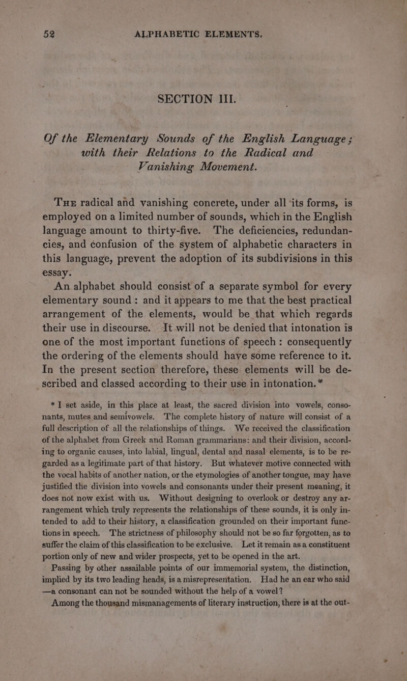 SECTION III. Of the Elementary Sounds of the English Language ; with their Relations to the Radical and Vanishing Movement. Tue radical and vanishing concrete, under all ‘its forms, is employed on a limited number of sounds, which in the English language amount to thirty-five. The deficiencies, redundan- cies, and confusion of the. system of alphabetic characters in this language, prevent the adoption of its subdivisions in this essay. . An alphabet should consist of a separate symbol for every elementary sound: and it appears to me that the best practical arrangement of the elements, would be that which regards their use in discourse. It will not be denied that intonation is one of the most important functions of speech : consequently the ordering of the elements should have some reference to it. In the present section therefore, these elements will be de- scribed and classed according to their use in intonation. * * I set aside, in this place at least, the sacred division into vowels, conso- nants, mutes and semivowels. The complete history of nature will consist of a full description of all the relationships of things. We received the classification of the alphabet from Greek and Roman grammarians: and their division, accord- ing to organic causes, into labial, lingual, dental and nasal elements, is to be re- garded asa legitimate part of that history. But whatever motive connected with the vocal habits of another nation, or the etymologies of another tongue, may have justified the division into vowels and consonants under their present meaning, it does not now exist with us. Without designing to overlook or destroy any ar- rangement which truly represents the relationships of these sounds, it is only in- tended to add to their history, a classification grounded on their important func- tionsin speech. The strictness of philosophy should not be so far forgotten, as to suffer the claim of this classification to be exclusive. Let it remain as a constituent portion only of new and wider prospects, yet to be opened in the art. Passing by other assailable points of our immemorial system, the distinction, implied by its two leading heads, is a misrepresentation. Had he an ear who said —a consonant can not be sounded without the help of a vowel? Among the thousand mismanagements of literary instruction, there is at the out-