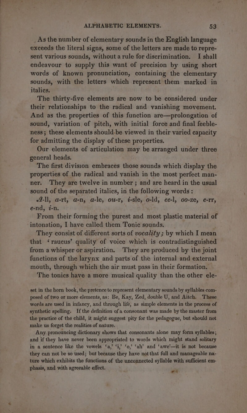 As the number of elementary sounds in the English language exceeds the literal signs, some of the letters are made to repre- sent various sounds, without arule for discrimination. I shall endeavour to supply this want of precision by using short words of known pronunciation, containing the elementary sounds, with the letters which represent them marked in italics. ; The thirty-five elements are now to be considered under their relationships to the radical and vanishing movement. And as the properties of this function are—prolongation of sound, variation of pitch, with initial force and final feeble- ness; these elements should-be viewed in their varied capacity for admitting the display of these properties. Our elements of articulation may be arranged under three general heads. The first division embraces those sounds which display the properties of the radical and vanish in the most perfect man- ner. They are twelve in number ; and are heard in the usual A-ll, a-rt, a-n, a-le, ou-r, 7-sle, es, ee-l, 00-ze, e-rr, e-nd, ?-n. | From their forming the purest and most plastic material of intonation, I have called them Tonie sounds. They consist of different sorts of vocality ; by which I mean that ‘raucus’ quality of voice which is contradistinguished from a whisper or aspiration. They are produced by the joint functions of the larynx and parts of the internal and external mouth, through which the air must pass in their formation. The tonics have a more musical quality than the other ele- posed of two or more elements, as: Be, Kay, Zed, double U, and Aitch. These words are used in infancy, and through life, as simple elements in the process of synthetic spelling. Ifthe definition of a consonant was made by the master from the practice of the child, it might suggest pity for the pedagogue, but should not make us forget the realities of nature. Any pronouncing dictionary shows that consonants alone may form syllables; and if they have never been appropriated to words which might stand solitary in a sentence like the vowels ‘a,’ ‘i,’ ‘o,’ ‘ah’ and ‘awe’—it is not because they can not be so used; but because they have not that full and manageable na- ture which exhibits the functions of the unconnected syllable with sufficient em- phasis, and with agreeable effect. att