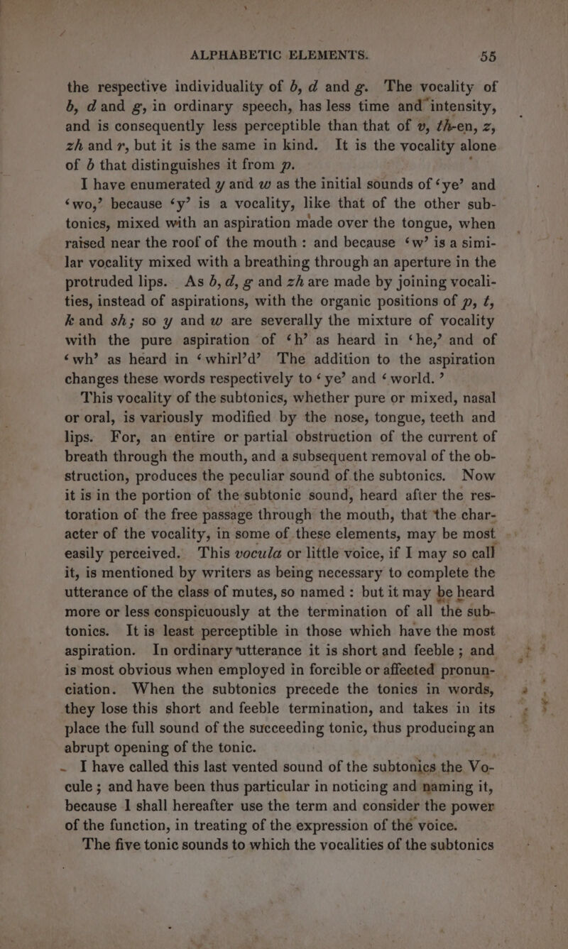 the respective individuality of 6, d and g. The vocality of 6, dand g, in ordinary speech, has less time and intensity, and is consequently less perceptible than that of v, ¢h-en, z, zh andr, but it is the same in kind. It is the vocality alone of 4 that distinguishes it from p. I have enumerated y and w as the initial sounds of ‘ye’ and ‘wo,’ because ‘y’ is a vocality, like that of the other sub- tonics, mixed with an aspiration made over the tongue, when raised near the roof of the mouth: and because ‘w’ is a simi- lar vocality mixed with a breathing through an aperture in the protruded lips. As 4, d, g and zh are made by joining vocali- ties, instead of aspirations, with the organic positions of p, ¢, kand sh; so y and w are severally the mixture of vocality with the pure aspiration of ‘h’ as heard in ‘he,’ and of ‘wh’ as heard in ‘whirl’d’ The addition to the aspiration changes these words respectively to ‘ ye’ and ¢ world. ” This vocality of the subtonics, whether pure or mixed, nasal or oral, is variously modified by the nose, tongue, teeth and lips. For, an entire or partial obstruction of the current of breath through the mouth, and a subsequent removal of the ob- struction, produces the peculiar sound of the subtonics. Now it is in the portion of the subtonic sound, heard after the res- toration of the free passage through the mouth, that ‘the char- easily perceived. This vocula or little voice, if I may so call it, is mentioned by writers as being necessary to complete the utterance of the class of mutes, so named : but it may be heard more or less conspicuously at the termination of all the sub- tonics. It is least perceptible in those which have the most aspiration. In ordinary‘utterance it is short and feeble ; and ciation. When the subtonics precede the tonics in words, they lose this short and feeble termination, and takes in its place the full sound of the succeeding tonic, thus producing an abrupt opening of the tonic. ~ I have called this last vented sound of the subtonies. the Vo- cule ; and have been thus particular in noticing and naming it, bnaute I shall hereafter use the term and consider the power of the function, in treating of the expression of the voice. The five tonic sounds to which the vocalities of the subtonics “sy Le ewe ©