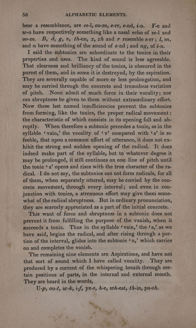 bear a resemblance, are ee-l, o0-ze,.e-rr, e-nd, i-n. Y-e and w-o have respectively something like a nasal echo of ee-l and oo-ze. B, d, g, v, th-en, z, zh and r resemble e-rr ; 1, m, and 7 have something of the sound of e-nd ; and ng, of i-n. I said the subtonics are subordinate to the tonics in their properties and uses. The kind of sound is less agreeable. That clearness and brilliancy of the tonics, is obscured in the purest of them, and in some it is destroyed, by the aspiration. They are severally capable of more or less prolongation, and may be carried through the concrete and tremulous variation of pitch. None admit of much force in their vocality; nor can abruptness be given to them without extraordinary effort. Now these last named insufficiencies prevent the subtonics from forming, like the tonics, the proper radical movement : the characteristic of which consists in its opening full and ab- ruptly. When therefore a subtonic precedes a tonic, as in the syllable ‘vain,’ the vocality of ‘v’ compared with ‘a’ is so feeble, that upon acommon effort of utterance, it does not ex- hibit the strong and sudden opening of the radical. It does indeed make part of the syllable, but to whatever degree it may be prolonged, it still continues on one line of pitch until the tonic ‘ a’ opens and rises with the true character of the ra- dical. -I do not say, the subtonics can not form radicals, for all of them, when separately uttered, may be carried by the con- crete movement, through every interval; and even in con- junction with tonics, a strenuous effort may give them some- what of the radical abruptness. But in ordinary pronunciation, they are scarcely appreciated as a part of the initial concrete. This want of force and abruptness in a subtonic does not prevent it from fulfilling the purpose of the vanish, when it succeeds a tonic. Thus in the syllable ‘vain,’ the ‘a,’ as we have said, begins the radical, and after rising through a por- tion of the interval, glides into the subtonic ‘n,’ which carries on and completes the vanish. The remaining nine elements are Aspirations, and have not that sort of sound which | have called vocality. They are produced by a current of the whispering breath through cer- tain positions of parts, in the internal and external mouth. They are heard in the words, U-p, ou-t, ar-k, i-f, ye-s, h-e, wh-eat, th-in, pu-sh.