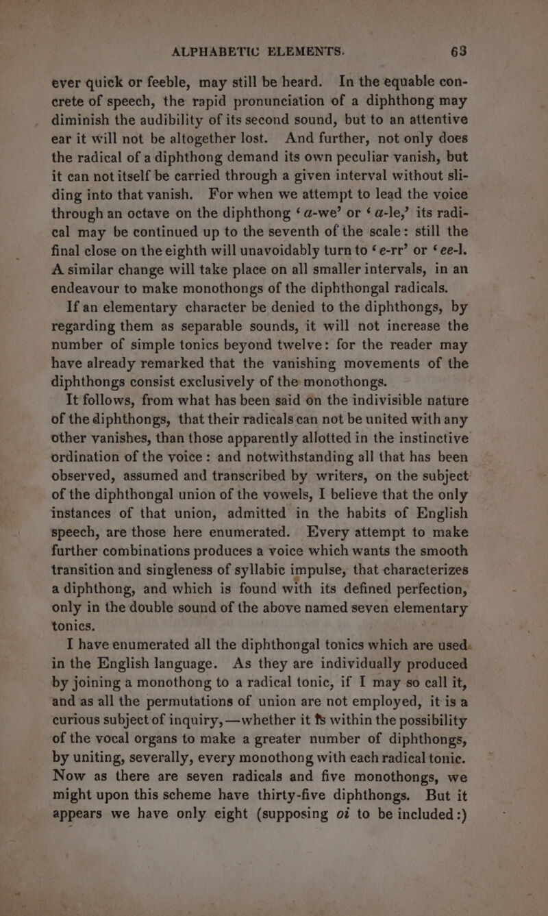 ever quick or feeble, may still be heard. In the equable con- crete of speech, the rapid pronunciation of a diphthong may diminish the audibility of its second sound, but to an attentive ear it will not be altogether lost. And further, not only does the radical of a diphthong demand its own peculiar vanish, but it can not itself be carried through a given interval without sli- ding into that vanish. For when we attempt to lead the voice through an octave on the diphthong ‘ a-we’ or ‘ a-le,’ its radi- cal may be continued up to the seventh of the scale: still the final close on the eighth will unavoidably turn to ‘e-rr’ or ‘ ee-l. A similar change will take place on all smaller intervals, in an endeavour to make monothongs of the diphthongal radicals. If an elementary character be denied to the diphthongs, by regarding them as separable sounds, it will not increase the number of simple tonics beyond twelve: for the reader may have already remarked that the vanishing movements of the diphthongs consist exclusively of the monothongs. It follows, from what has been said on the indivisible nature of the diphthongs, that their radicals can not be united with any other vanishes, than those apparently allotted in the instinctive ordination of the voice: and notwithstanding all that has been observed, assumed and transcribed by writers, on the subject of the diphthongal union of the vowels, I believe that the only instances of that union, admitted in the habits of English speech, are those here enumerated. Every attempt to make further combinations produces a voice which wants the smooth transition and singleness of syllabic impulse, that characterizes a diphthong, and which is found with its defined perfection, only in the double sound of the above named seven elementary tonics. I have enumerated all the diphthongal tonics which are used: in the English language. As they are individually produced by joining a monothong to a radical tonic, if I may so call it, and as all the permutations of union are not employed, it isa curious subject of inquiry, —whether it fs within the possibility of the vocal organs to make a greater number of diphthongs, by uniting, severally, every monothong with each radical tonic. Now as there are seven radicals and five monothongs, we might upon this scheme have thirty-five diphthongs. But it appears we have only eight (supposing oz to be included :)