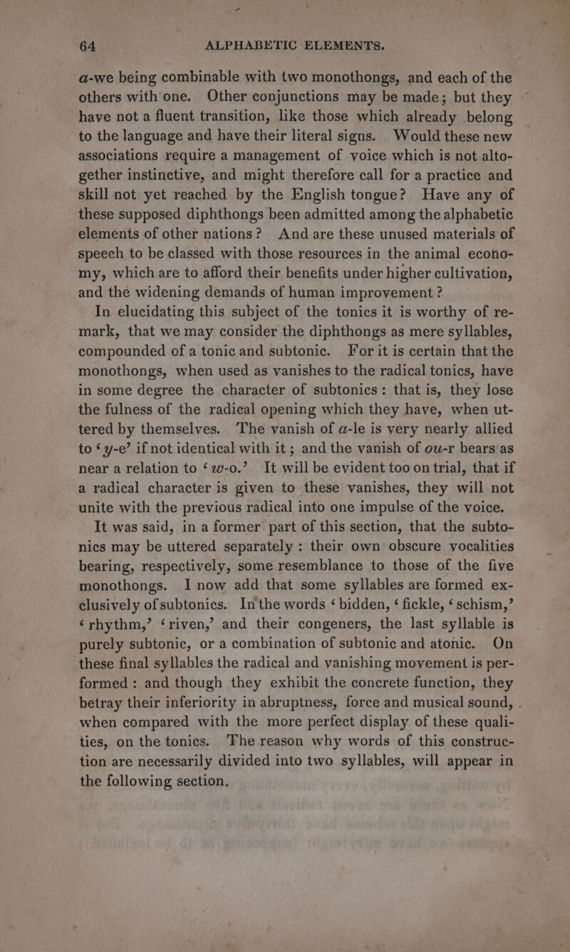 a-we being combinable with two monothongs, and each of the others with one. Other conjunctions may be made; but they ~ have not a fluent transition, like those which already belong to the language and have their literal signs. Would these new associations require a management of voice which is not alto- gether instinctive, and might therefore call for a practice and skill not yet reached by the English tongue? Have any of these supposed diphthongs been admitted among the alphabetic elements of other nations? And are these unused materials of speech to be classed with those resources in the animal econo- my, which are to afford their benefits under higher cultivation, and the widening demands of human improvement ? In elucidating this subject of the tonics it is worthy of re- mark, that we may consider the diphthongs as mere syllables, compounded of a tonic and subtonic. For it is certain that the monothongs, when used as vanishes to the radical tonics, have in some degree the character of subtonics: that is, they lose the fulness of the radical opening which they have, when ut- tered by themselves. The vanish of a-le is very nearly allied to ‘y-e’ if not identical with it ; and the vanish of ow-r bears as near a relation to ‘w-o.’ It will be evident too on trial, that if a radical character is given to these vanishes, they will not unite with the previous radical into one impulse of the voice. It was said, in a former part of this section, that the subto- nics may be uttered separately : their own obscure vocalities bearing, respectively, some resemblance to those of the five monothongs. I now add that some syllables are formed ex- clusively of subtonics. Inthe words ‘bidden, ¢ fickle, ‘schism,’ ‘rhythm,’ ‘riven,’ and their congeners, the last syllable is purely subtonic, or a combination of subtonic and atonic. On these final syllables the radical and vanishing movement is per- formed : and though they exhibit the concrete function, they betray their inferiority in abruptness, force and musical sound, when compared with the more perfect display of these quali- ties, on the tonics. ‘The reason why words of this construc- tion are necessarily divided into two syllables, will appear in the following section.