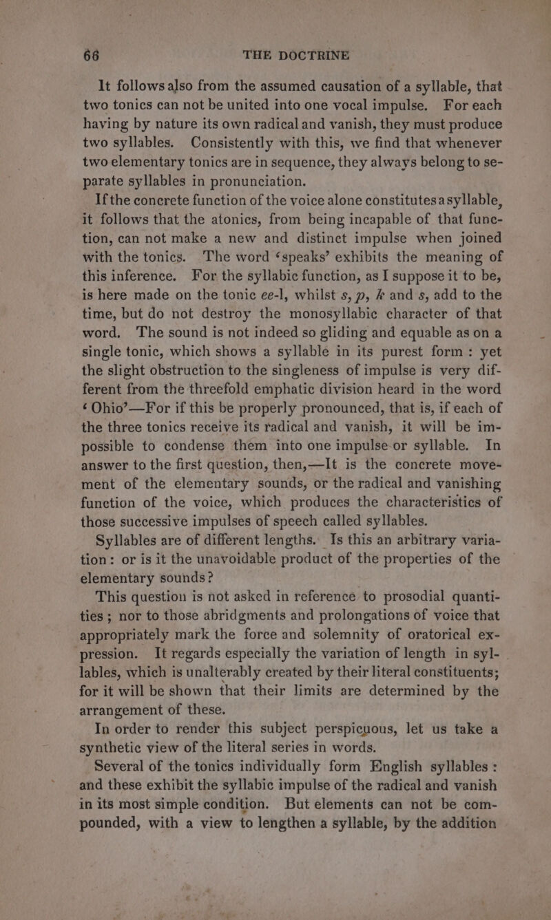 It follows also from the assumed causation of a syllable, that two tonics can not be united into one vocal impulse. For each haying by nature its own radical and vanish, they must produce two syllables. Consistently with this, we find that whenever two elementary tonics are in sequence, they always belong to se- parate syllables in pronunciation. If the concrete function of the voice alone constitutesasyllable, it follows that the atonics, from being incapable of that func- tion, can not make a new and distinct impulse when joined with the tonics. The word ‘speaks’ exhibits the meaning of this inference. For the syllabic function, as I suppose it to be, is here made on the tonic ee-l, whilst s, , # and s, add to the time, but do not destroy the monosyllabic character of that word, The sound is not indeed so gliding and equable as on a single tonic, which shows a syllable in its purest form: yet the slight obstruction to the singleness of impulse is very dif- ferent from the threefold emphatic division heard in the word ‘ Ohio’—For if this be properly pronounced, that is, if each of the three tonics receive its radical and vanish, it will be im- possible to condense them into one impulse-or syllable. In answer to the first question, then,—It is the concrete move- ment of the elementary sounds, or the radical and vanishing function of the voice, which produces the characteristics of those successive impulses of speech called syllables. Syllables are of different lengths. Is this an arbitrary varia- tion: or is it the unavoidable product of the properties of the elementary sounds? This question is not asked in reference to prosodial quanti- ties ; nor to those abridgments and prolongations of voice that appropriately mark the force and solemnity of oratorical ex- pression. It regards especially the variation of length in syl- | lables, which is unalterably created by their literal constituents; for it will be shown that their limits are determined by the arrangement of these. In order to render this subject perspicuous, let us take a synthetic view of the literal series in words. Several of the tonics individually form English syllables : and these exhibit the syllabic impulse of the radical and vanish in its most simple condition. But elements can not be com- pounded, with a view to lengthen a syllable, by the addition
