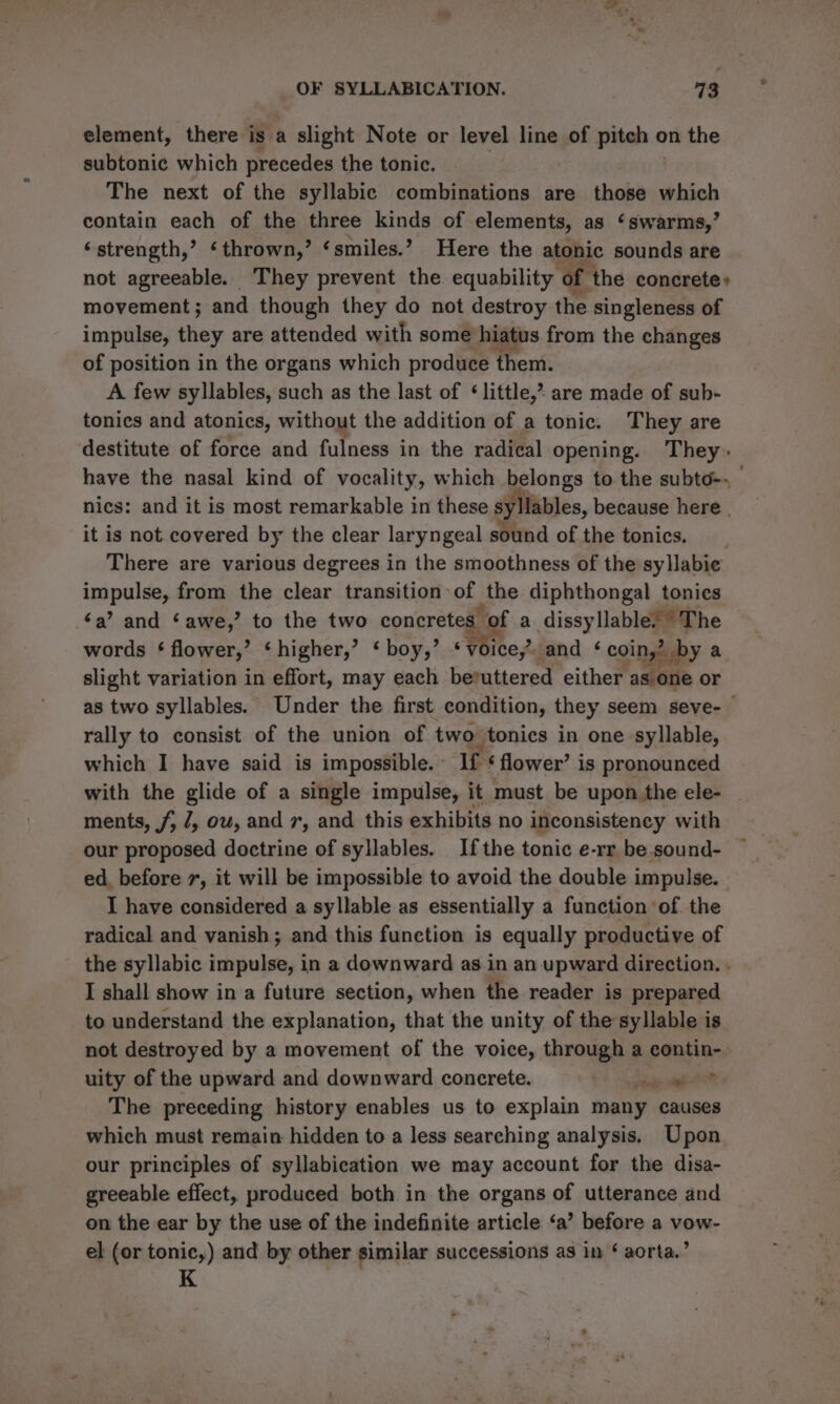 element, there is a slight Note or level line of pitch o on the subtonic which precedes the tonic. The next of the syllabic combinations are those which contain each of the three kinds of elements, as ‘swarms,’ ‘strength,’ ‘thrown,’ ‘smiles.’ Here the atonic sounds are not agreeable. They prevent the equability of the concrete» movement; and though they do not destroy the singleness of impulse, they are attended with some hiatus from the changes of position in the organs which produce them. A few syllables, such as the last of ‘little,? are made of sub- tonics and atonics, without the addition of a tonic. They are destitute of force and fulness in the radical opening. They: have the nasal kind of vocality, which belongs to the subto-. nics: and it is most remarkable in these syllables, because here . it is not covered by the clear laryngeal sound of the tonics. There are various degrees in the smoothness of the syllabie hil eat from the clear. transition of | the diphthongal tonies ‘a’ and ‘awe,’ to the two concretes” of a dissyllable’ “The words § flower,’ ‘higher,’ ‘ boy,’ ‘voice, and ¢ coin,’ by a slight variation in effort, may each beruttered either as one or as two syllables. Under the first condition, they seem seve-— rally to consist of the union of two tonics in one syllable, which I have said is impossible. If ‘ flower’ is pronounced with the glide of a single impulse, it must be upon the ele- ments, /, /, ow, and 7, and this exhibits no inconsistency with our proposed doctrine of syllables. Ifthe tonic e-rr be sound- ed. before 7, it will be impossible to avoid the double impulse. | I have considered a syllable as essentially a function of the radical and vanish; and this function is equally productive of the syllabic impulse, in a downward as in an upward direction. . I shall show in a future section, when the reader is prepared to understand the explanation, that the unity of the syllable is not destroyed by a movement of the voice, through a contin-. uity of the upward and downward concrete. pa apt The preceding history enables us to explain many causes which must remain hidden to a less searching analysis. Upon our principles of syllabication we may account for the disa- greeable effect, produced both in the organs of utterance and on the ear by the use of the indefinite article ‘a’ before a vow- el (or tonic,) and by other similar successions as in ¢ aorta.’