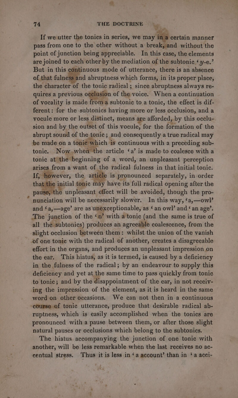 If we utter the tonics in series, we may ina certain manner pass from one to the other without a break, and without the point of junction being appreciable. In this case, the elements are joined to each other by the mediation of the subtonic ‘ y-e.’ But in this continuous mode of utterance, there is an absence of that fulness and abruptness which forms, in its proper place, the character of the tonic radical ; since abruptness always re- quires a previous o¢clusion of the voice. When a continuation of vocality is made from a subtonic to a tonic, the effect is dif- ferent: for the-subtonics having more or less occlusion, and a vocule more or less distinct, means are afforded, by this occlu- sion and by the outset of this vocule, for the formation of the abrupt sound of the tonic; and consequently a true radical may be made on a tonie which is continuous with a preceding sub- tonic. Now. when the article ‘a’ is made to coalesce with a tonic at’ the beginning of a word, an unpleasant perception arises from a want of ike radical Bilas in that initial tonic. If, however, the article is pronounced separately, 1 in-order the initial tonic may have its full radical opening after the pause, the unpleasant effect will be avoided, though the pro- nunciation will be necessarily slower. In this way, ‘a,—owl’ and ‘a,—age’ are as unexceptionable, as ‘ an owl’ and ‘an age’. The junction of the ‘n’ with a tonic (and the same is true of all the subtonics) produces an agreeable coalescence, from the slight occlusion between them: whilst the union of the vanish of one tonic with the radical of another, creates a disagreeable effort in the organs, and produces an unpleasant impression on the ear. This hiatus, as it is termed, is caused by a deficiency in the fulness of the radical; by an endeavour to supply this deficiency and yet at the same time to pass quickly from tonic to tonic; and by the disappointment of the ear, in not receiy- ing the impression of the element, as it is heard in the same word on other occasions. We can not then in a continuous ‘course of tonic utterance, produce that desirable radical ab- ruptness, which is easily accomplished when the tonics are pronounced with a pause between them, or after those slight natural pauses or occlusions which belong to the subtonics. The hiatus accompanying the junction of one tonic with another, will be less remarkable when the last receives no ac- centual stress. ‘Thus it is less in ‘a account’ than in ‘a acci-