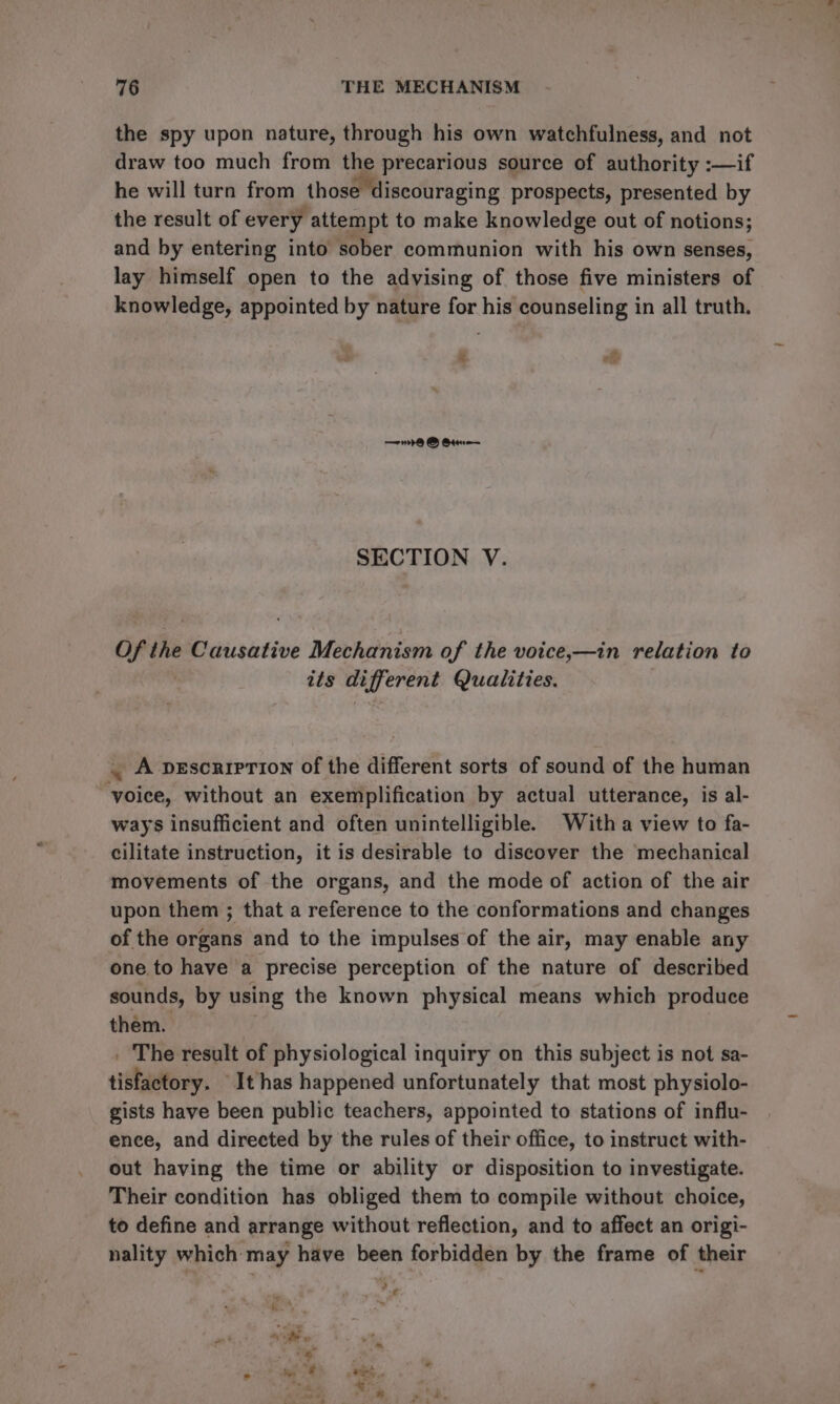 the spy upon nature, through his own watchfulness, and not draw too much from the precarious source of authority :—if he will turn from those discouraging prospects, presented by the result of every attempt to make knowledge out of notions; and by entering into sober communion with his own senses, lay himself open to the advising of those five ministers of knowledge, appointed by nature for his counseling in all truth. % oh = B Qtr SECTION V. Of the Causative Mechanism of the voice,—in relation to its different Qualities. . A vescriprion of the different sorts of sound of the human voice, without an exemplification by actual utterance, is al- ways insufficient and often unintelligible. With a view to fa- cilitate instruction, it is desirable to discover the mechanical movements of the organs, and the mode of action of the air upon them ; that a reference to the conformations and changes of the organs and to the impulses of the air, may enable any one to have a precise perception of the nature of described sounds, by using the known physical means which produce them. The result of physiological inquiry on this subject is not sa- sidhaatory, It has happened unfortunately that most physiolo- gists have been public teachers, appointed to stations of influ- ence, and directed by the rules of their office, to instruct with- out having the time or ability or disposition to investigate. Their condition has obliged them to compile without choice, to define and arrange without reflection, and to affect an origi- nality which may have been forbidden by the frame of their
