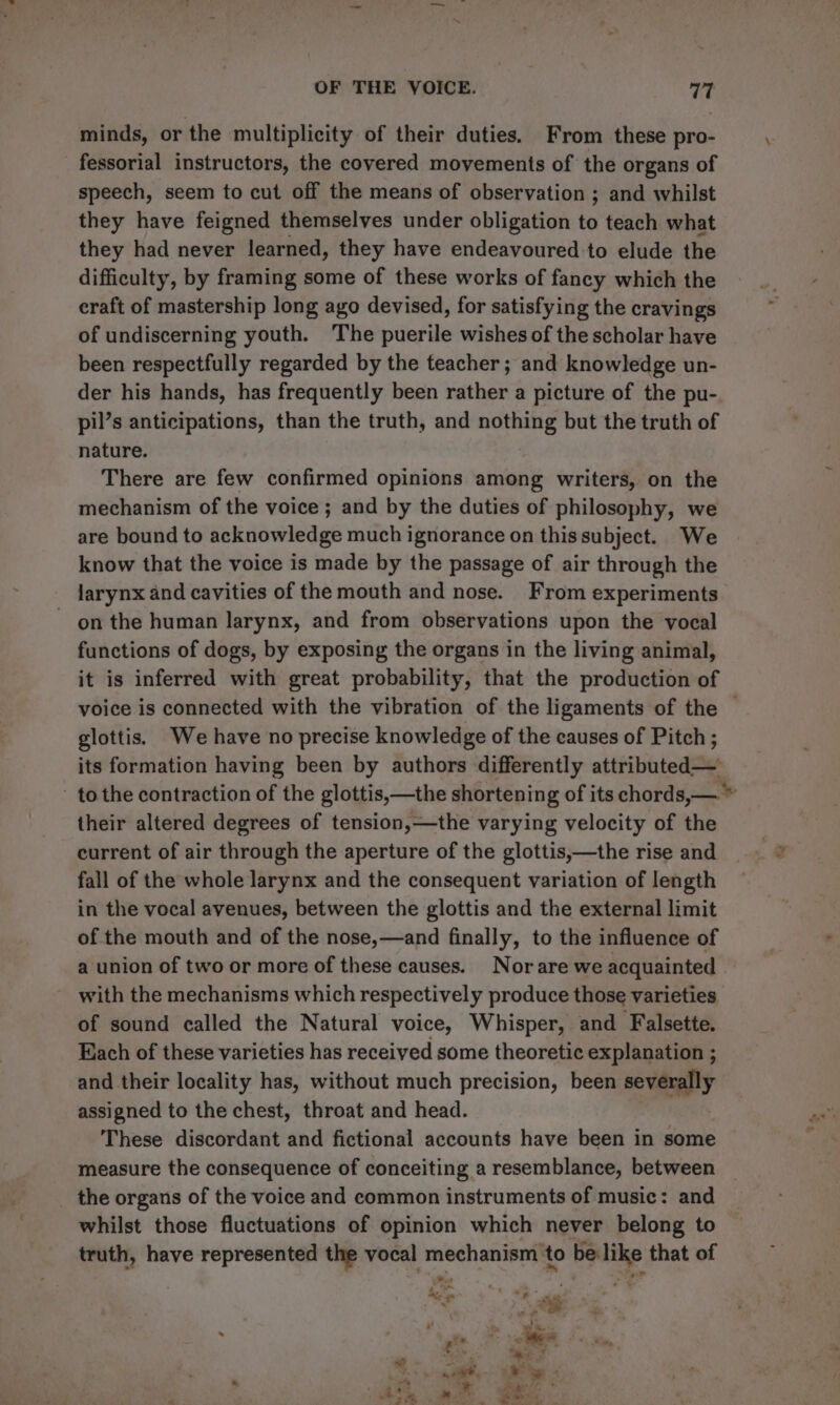 minds, or the multiplicity of their duties. From these pro- fessorial instructors, the covered movements of the organs of speech, seem to cut off the means of observation ; and whilst they have feigned themselves under obligation ie teach what they had never learned, they have endeavoured to elude the difficulty, by framing some of these works of fancy which the eraft of mastership long ago devised, for satisfying the cravings of undiscerning youth. The puerile wishes of the scholar have been respectfully regarded by the teacher; and knowledge un- der his hands, has frequently been rather a picture of the pu- pil’s anticipations, than the truth, and nothing but the truth of nature. There are few confirmed opinions among writers, on the mechanism of the voice ; and by the duties of philosophy, we are bound to acknowledge much ignorance on this subject. We know that the voice is made by the passage of air through the larynx and cavities of the mouth and nose. From experiments on the human larynx, and from observations upon the vocal functions of dogs, by exposing the organs in the living animal, it is inferred with great probability, that the production of voice is connected with the vibration of the ligaments of the — glottis. We have no precise knowledge of the causes of Pitch ; its formation having been by authors differently attributed— - to the contraction of the glottis,—the shortening of its chords,— their altered degrees of tension,—the varying velocity of the current of air through the aperture of the glottis,—the rise and fall of the whole larynx and the consequent variation of length in the vocal avenues, between the glottis and the external limit of the mouth and of the nose,—and finally, to the influence of a union of two or more of these causes. Nor are we acquainted with the mechanisms which respectively produce those varieties of sound called the Natural voice, Whisper, and Falsette. Hach of these varieties has received some theoretic explanation ; and their locality has, without much precision, been severally assigned to the chest, throat and head. These discordant and fictional accounts have been in some measure the consequence of conceiting a resemblance, between _ the organs of the voice and common instruments of music: and whilst those fluctuations of opinion which never belong to truth, have represented the vocal mechanism’ to be like that of be \ a - * ¥