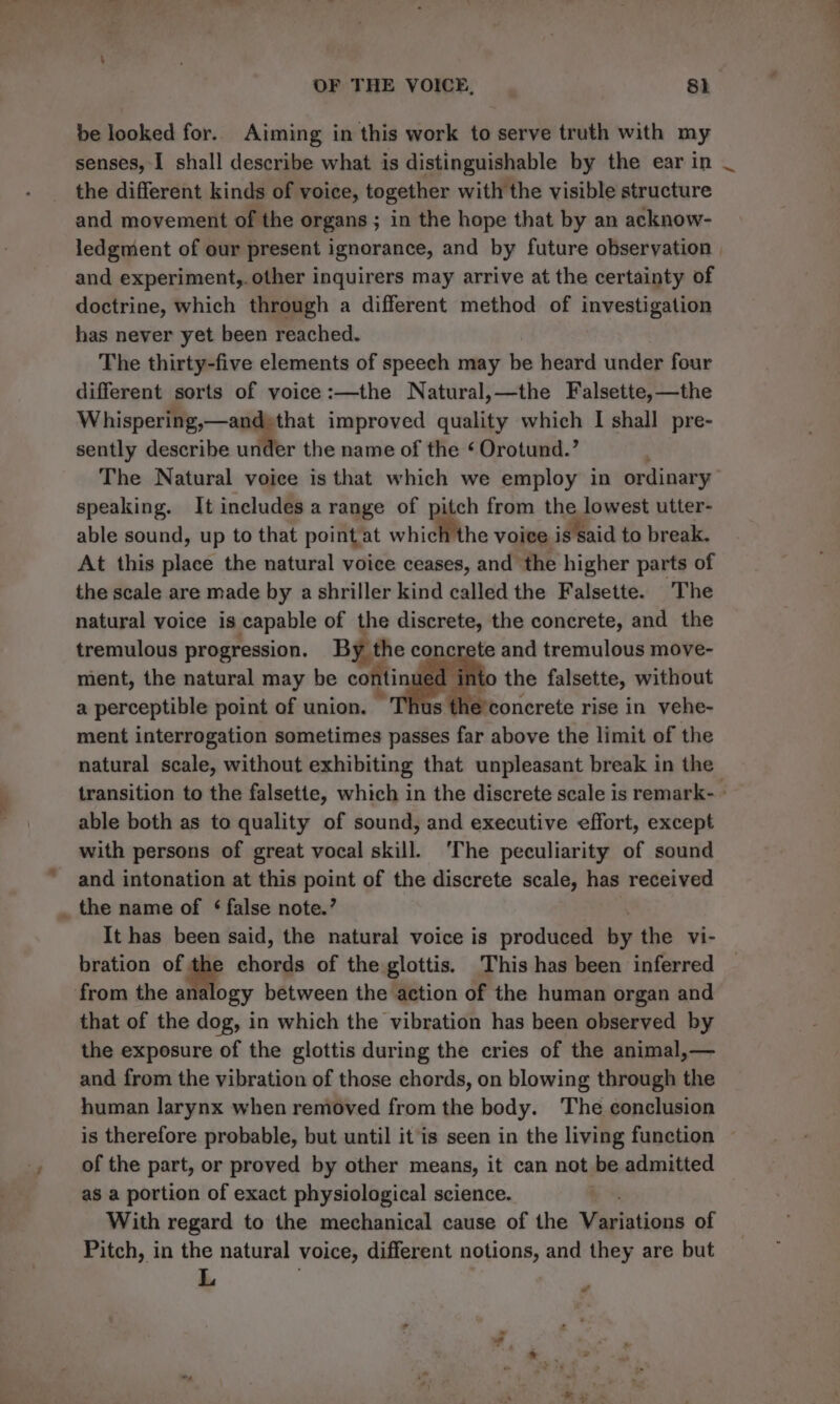 be looked for. Aiming in this work to serve truth with my senses, I shall describe what is distinguishable by the ear in the different kinds of voice, together with the visible structure and movement of the organs; in the hope that by an acknow- and experiment,. other inquirers may arrive at the certainty of doctrine, which through a different method of investigation has never yet been reached. The thirty-five elements of speech may be heard under four different sorts of voice:—the Natural,—the Falsette,—the eee ae improved quality which I shall pre- sently describe under the name of the ¢ Orotund.’ The Natural voice is that which we employ in ordinary speaking. It includes a range of pitch from the lowest utter- able sound, up to that point at which the voice is said to break. At this place the natural voice ceases, and the higher parts of the scale are made by a shriller kind called the Falsette. The natural voice is capable of the discrete, the concrete, and the tremulous progression. By the concrete and tremulous move- ment, the natural may be continued ir to the falsette, without a perceptible point of union. Thus the’concrete rise in vehe- ment interrogation sometimes passes far above the limit of the natural scale, without exhibiting that unpleasant break in the ~ able both as to quality of sound, and executive effort, except with persons of great vocal skill. ‘The peculiarity of sound and intonation at this point of the discrete scale, has received _ the name of ¢ false note.’ : It has been said, the natural voice is produced by the vi- bration of the chords of the glottis. This has been inferred from the analogy between the action of the human organ and that of the dog, in which the vibration has been observed by the exposure of the glottis during the cries of the animal,— and from the vibration of those chords, on blowing through the human larynx when removed from the body. The conclusion of the part, or proved by other means, it can not be admitted as a portion of exact physiological science. ‘= With regard to the mechanical cause of the Variations of Pitch, in the natural voice, different notions, and they are but L e hy