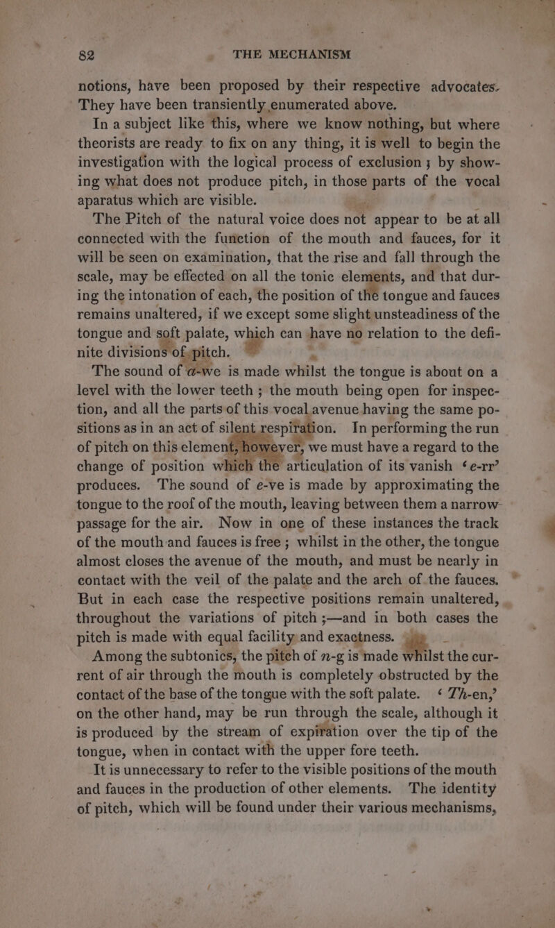 notions, have been proposed by their respective advocates. They have been transiently enumerated above. In a subject like’ this, where we know nothing, but where theorists are ready to fix on any thing, it is well to begin the investigation with the logical process of exclusion ; by show- ing what does not produce pitch, in those eprts vy the vocal aparatus which are visible. The Pitch of the natural voice does not appear to be at all connected with the function of the mouth and fauces, for it will be seen on examination, that the rise and fall through the scale, may be effected on all the tonic elements, and that dur- ing the intonation of each, the position of the tongue and fauces remains unaltered, if we except some slight unsteadiness of the tongue and soft palate, which can haye no relation to the defi- nite division of pitch. , “4 The sound of a-we is made whilst the tongue is about on a level with the lower teeth ; the mouth being open for inspec- tion, and all the parts of this vocal avenue having the same po- sitions as in an act of silen respifatio on. In performing the run of pitch on this element. » hows ever, we must have a regard to the change of position which the articulation of its vanish ¢e-rr’ produces. The sound of e-ve is made by approximating the passage for the air. Now in one of these instances the track of the mouth and fauces is free ; whilst in the other, the tongue almost closes the avenue of the mouth, and must be nearly in contact with the veil of the palate and the arch of. the fauces. But in each case the respective positions remain unaltered, throughout the variations of pitch ;—and in both cases the pitch is made with equal facility and exactness. ae Among the subtonics, the pitch of 2-g is made whilst the cur- rent of air through the mouth is completely obstructed by the contact of the base of the tongue with the soft palate. ‘ Zh-en,’ on the other hand, may be run through the scale, although it is produced by the stream of expiiftion over the tip of the tongue, when in contact with the upper fore teeth. It is unnecessary to refer to the visible positions of the mouth and fauces in the production of other elements. The identity of pitch, which will be found under their various mechanisms,