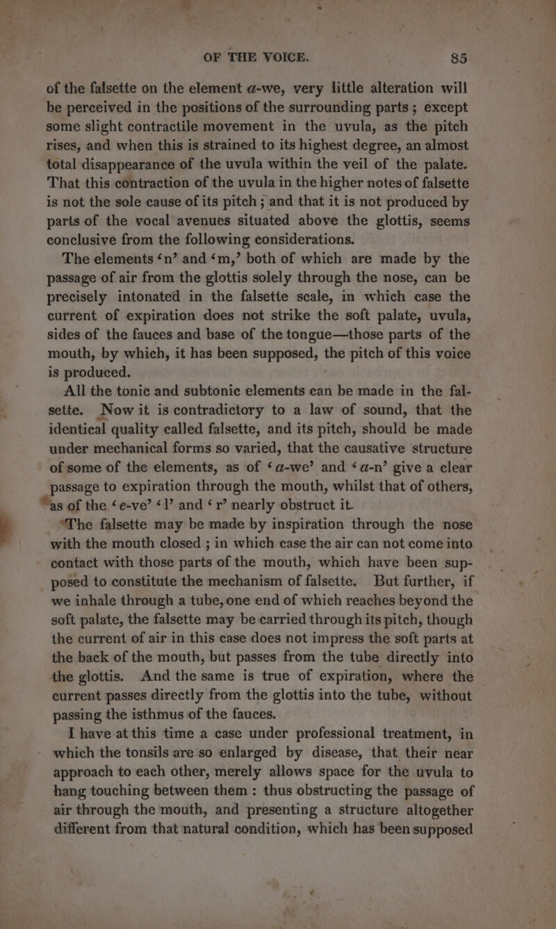 of the falsette on the element @-we, very little alteration will be perceived in the positions of the surrounding parts ; except some slight contractile movement in the uvula, as the pitch rises, and when this is strained to its highest degree, an almost total disappearance of the uvula within the veil of the palate. That this contraction of the uvula in the higher notes of falsette is not the sole cause of its pitch ; and that it is not produced by parts of the vocal avenues situated above the glottis, seems conclusive from the following considerations. The elements ‘n’ and ‘m,’ both of which are made by the passage of air from the glottis solely through the nose, can be precisely intonated in the falsette scale, in which case the current of expiration does not strike the soft palate, uvula, sides of the fauces and base of the tongue—those parts of the mouth, by which, it has been ing asmottiadh the pitch of this voice is produced. All the tonic and subtonic elements can be made in the fal- sette. Now it is contradictory to a law of sound, that the identical quality called falsette, and its pitch, should be made under mechanical forms so varied, that the causative structure of some of the elements, as of ‘a-we’ and ‘a-n’ give a clear passage to expiration through the mouth, whilst that of others, as of the ‘e-ve’ «l’ and ‘r’ nearly obstruct it. The falsette may be made by inspiration through the nose with the mouth closed ; in which case the air can not come into. contact with those parts of the mouth, which have been sup- posed to constitute the mechanism of falsette. But further, if we inhale through a tube, one end of which reaches beyond the soft palate, the falsette may be carried through its pitch, though the current of air in this case does not impress the soft parts at the back of the mouth, but passes from the tube directly into the glottis. And the same is true of expiration, where the current passes directly from the glottis into the tube, without passing the isthmus of the fauces. I have at this time a case under professional treaties in which the tonsils are so enlarged by disease, that their near approach to each other, merely allows space for the uvula to hang touching between them : thus obstructing the passage of air through the mouth, and presenting a structure altogether different from that natural condition, which has been supposed