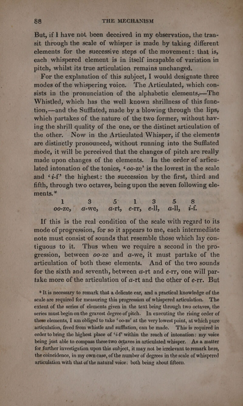 But, if I have not been deceived in my observation, the tran- sit through the scale of whisper is made by taking different elements for the suecessive steps of the movement: that is, each whispered element is in itself incapable of variation in pitch, whilst its true articulation remains unchanged. For the explanation of this subject, I would designate three modes of the whispering voice. ‘The Articulated, which con- sists in the pronunciation of the alphabetic elements,—The Whistled, which has the well known shrillness of this func- tion,—and the Sufflated, made by a blowing through the lips, which partakes of the nature of the two former, without hay- ing the shrill quality of the one, or the distinct articulation of the other. Now in the Articulated Whisper, if the elements are distinctly pronounced, without running into the Sufflated mode, it will be perceived that the changes of pitch are really made upon changes of the elements. In the order of articu- lated intonation of the tonics, ‘ 00-ze’ is the lowest in the scale and ‘7-f’ the highest: the succession by the first, third and fifth, through two octaves, being upon the seven following ele- ments. * 1 3 5 1 3 5 8 o0-ze, ad-we, a-rt, e-rr, e-ll, a-ll, é-f. If this is the real condition of the scale with regard to its mode of progression, for so it appears to me, each intermediate note must consist of sounds that resemble those which lay con- tiguous to it. Thus when we require a second in the pro- gression, between oo-ze and a-we, it must partake of the articulation of both these elements. And of the two sounds for the sixth and seventh, between w-rt and e-rr, one will par- take more of the articulation of a-rt and the other of e-rr. But * It is necessary to remark that a delicate ear, and a practical knowledge of the scale are required for measuring this progression of whispered articulation. The extent of the series of elements given in the text being through two octaves, the series must begin on the gravest degree of pitch. In executing the rising order of these elements, I am obliged to take ‘oo-ze’ at the very lowest point, at which pure articulation, freed from whistle and sufflation, can be made. ‘This is required in order to bring the highest place of ‘i-f’ within the reach of intonation: my voice being just able to compass these two octaves in articulated whisper. As a matter for further investigation upon this subject, it may not be irrelevant to remark here, the coincidence, in my own case, of the number of degrees in the scale of whispered articulation with that of the natural voice: both being about fifteen.