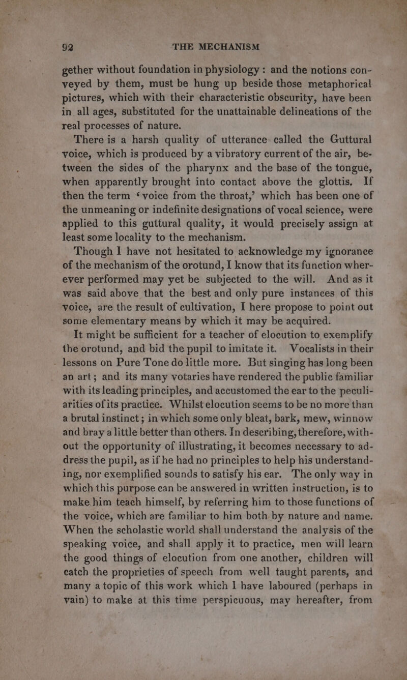 gether without foundation in physiology : and the notions con- veyed by them, must be hung up beside those metaphorical pictures, which with their characteristic obscurity, have been in all ages, substituted for the unattainable delineations of the real processes of nature. There is a harsh quality of utterance called the Guttural ‘voice, which is produced by a vibratory current of the air, be- tween the sides of the pharynx and the base of the tongue, when apparently brought into contact above the glottis, If then the term ‘voice from the throat,’ which has been one of the unmeaning or indefinite designations of vocal science, were applied to this guttural quality, it would precisely assign at least some locality to the mechanism. Though I have not hesitated to acknowledge my ignorance of the mechanism of the orotund, I know that its function wher- ever performed may yet be subjected to the will. And as it was said above that the best and only pure instances of this voice, are the result of cultivation, I here propose to point out some elementary means by which it may be acquired. It might be sufficient for a teacher of elocution to exemplify the orotund, and bid the pupil to imitate it. Vocalists in their - lessons on Pure Tone do little more. But singing has long been an art; and its many votaries have rendered the public familiar with its leading principles, and accustomed the ear to the peculi- arities ofits practice. Whilst elocution seems to be no more than a brutal instinct ; in which some only bleat, bark, mew, winnow and bray a little better than others. In describing, therefore, with- out the opportunity of illustrating, it becomes necessary to ad- dress the pupil, as if he had no principles to help his understand- ing, nor exemplified sounds to satisfy his ear. The only way in which this purpose can be answered in written instruction, is to make him teach himself, by referring him to those functions of the voice, which are familiar to him both by nature and name. When the scholastic world shall understand the analysis of the speaking voice, and shall apply it to practice, men will learn the good things of elocution from one another, children will catch the proprieties of speech from well taught parents, and many atopic of this work which | have laboured (perhaps in vain) to make at this time perspicuous, may hereafter, from