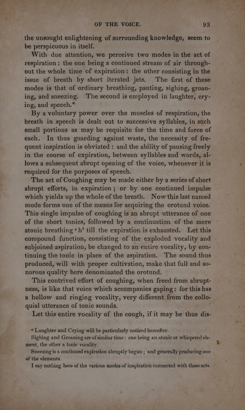 the unsought enlightening of surrounding knowledge, seem to - be perspicuous in itself. With due attention, we perceive two modes in the act of respiration: the one being a continued stream of air through- out the whole time of expiration: the other consisting in the issue of breath by short iterated jets. The first of these modes is that of ordinary breathing, panting, sighing, groan- | ing, and sneezing. The second is employed in laughter, ery- ing, and speech.” By a voluntary power over the muscles of respiration, the breath in speech is dealt out to successive syllables, in such small portions as may be requisite for the time and force of each. In thus guarding against waste, the necessity of fre- quent inspiration is obviated : and the ability of pausing freely in the course of expiration, between syllables and words, al- lows a subsequent abrupt opening of the voice, whenever it is required for the purposes of speech. The act of Coughing may be made either by a series of short abrupt efforts, in expiration; or by one continued impulse which yields up the whole of the breath. Now this last named mode forms one of the means for acquiring the orotund voice. This single impulse of coughing is an abrupt utterance of one of the short tonics, followed by a continuation of the mere atonic breathing ‘h’ till the expiration is exhausted. Let this compound function, consisting of the exploded vocality and subjoined aspiration, be changed to an entire vocality, by eon- tinuing the tonic in place of the aspiration. The sound thus produced, will with proper cultivation, make that full and so- norous quality here denominated the orotund. This contrived effort of coughing, when freed from abrupt- ness, is like that voice which accompanies gaping: for this has a hollow and ringing vocality, very different from the collo- quial utterance of tonic sounds. Let this entire vocality of the cough, if it may be thus dis- * Laughter and Crying will be particularly noticed hereafter. Sighing and Groaning are of similar time: one being an atonic or whispered ele- ment, the other a tonic vocality. Sneezing is a continued expiration abruptly begun ; and generally Brededity one ef the elements. I say nothing here of the various modes of inspiration connected with these acts. ~ =