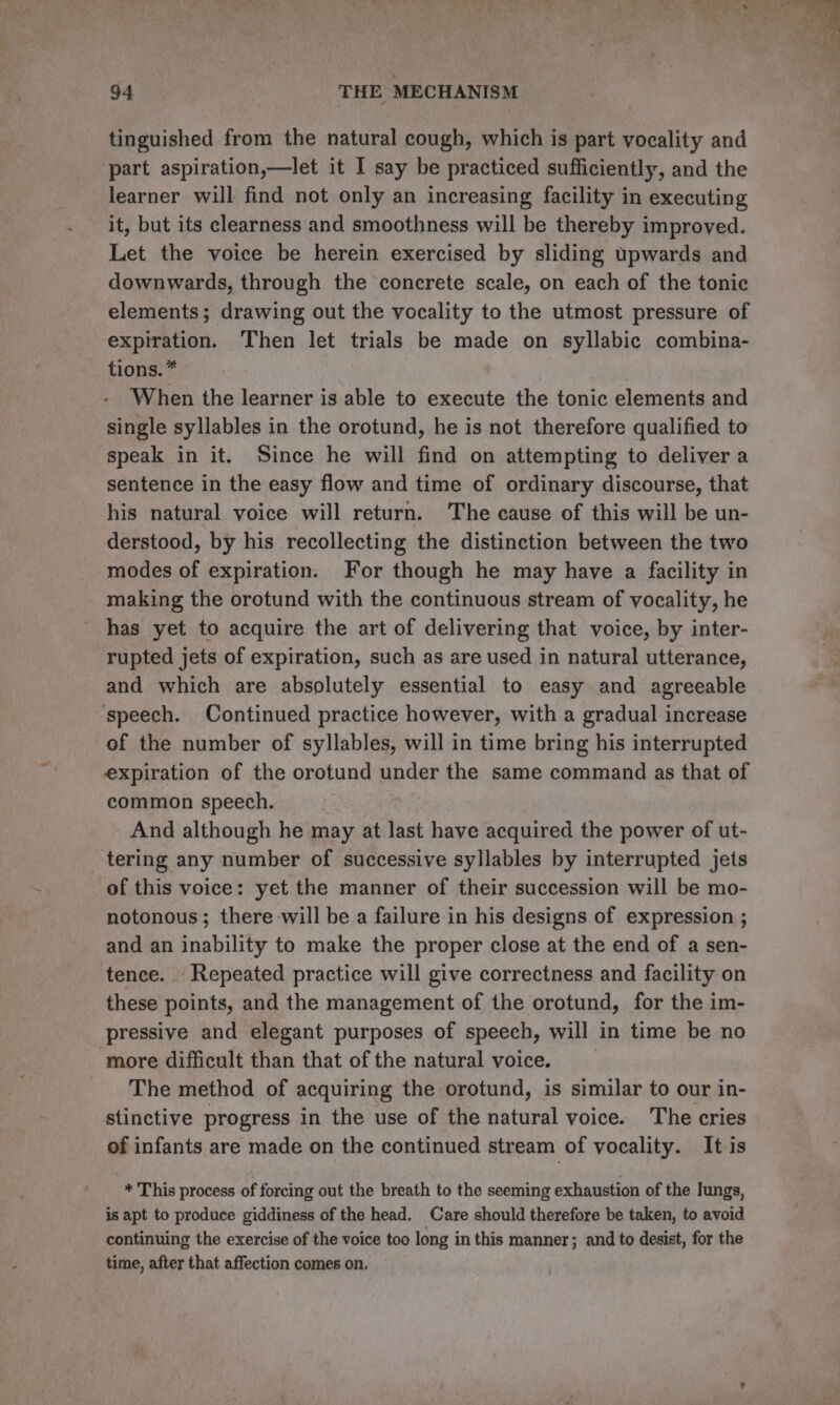 tinguished from the natural cough, which is part vocality and part aspiration,—let it I say be practiced sufficiently, and the learner will find not only an increasing facility in executing it, but its clearness and smoothness will be thereby improved. Let the voice be herein exercised by sliding upwards and downwards, through the concrete scale, on each of the tonic elements; drawing out the vocality to the utmost pressure of expiration. Then let trials be made on syllabic combina- tions. * When the learner is able to execute the tonic elements and single syllables in the orotund, he is not therefore qualified to speak in it. Since he will find on attempting to deliver a sentence in the easy flow and time of ordinary discourse, that his natural voice will return. The cause of this will be un- derstood, by his recollecting the distinction between the two modes of expiration. For though he may have a facility in making the orotund with the continuous stream of vocality, he has yet to acquire the art of delivering that voice, by inter- rupted jets of expiration, such as are used in natural utterance, and which are absolutely essential to easy and agreeable ‘speech. Continued practice however, with a gradual increase of the number of syllables, will in time bring his interrupted expiration of the orotund under the same command as that of common speech. And although he may at last have acquired the power of ut- _ tering any number of successive syllables by interrupted jets of this voice: yet the manner of their succession will be mo- notonous; there will be a failure in his designs of expression ; and an inability to make the proper close at the end of a sen- tence. Repeated practice will give correctness and facility on these points, and the management of the orotund, for the im- pressive and elegant purposes of speech, will in time be no more difficult than that of the natural voice. The method of acquiring the orotund, is similar to our in- stinctive progress in the use of the natural voice. The cries of infants are made on the continued stream of yocality. It is * This process of forcing out the breath to the seeming exhaustion of the lungs, is apt to produce giddiness of the head. Care should therefore be taken, to avoid continuing the exercise of the voice too long in this manner; and to desist, for the time, after that affection comes on.