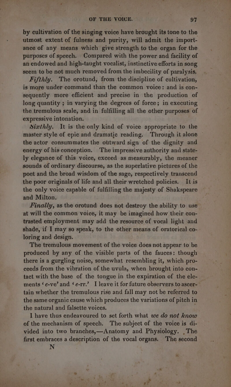 by cultivation of the singing voice have brought its tone to the utmost extent of fulness and purity, will admit the import- ance of any means which give strength to the organ for the purposes of speech. Compared with the power and facility of an endowed and high-taught vocalist, instinctive efforts in song seem to be not much removed from the imbecility of paralysis. Fifthly. The orotund, from the discipline of cultivation, is more under command than the common voice: and is con- sequently more efficient and precise in the production of long quantity ; in varying the degrees of force; in executing the tremulous scale, and in fulfilling all the other purposes of expressive intonation. Sixthly. It is the only kind of voice appropriate to the master style of epic and dramatic reading. Through it alone © the actor consummates the otttward sign of the dignity and energy of hisconception. The impressive authority and state- ly elegance of this voice, exceed as measurably, the meaner sounds of ordinary discourse, as the superlative pictures of the poet and the broad wisdom of the sage, respectively transcend the poor originals of life and all their wretched policies. It is the only voice capable of fulfilling the majesty of Shakspeare and Milton. | Finally, as the orotund does not destroy the ability to use at will the common voice, it may be imagined how their con- trasted employment. may add the resource of vocal light and shade, if I may so speak, to the other means of oratorical co- loring and design. The tremulous movement of the voice does not appear to be produced by any of the visible parts of the fauces: though there is a gurgling noise, somewhat resembling it, which.pro- ceeds from the vibration of the uvula, when brought into con- tact with the base of the tongue in the expiration of the ele- ments ‘ e-ve’ and ‘e-rr.’ I leave it for future observers to ascer- tain whether the tremulous rise and fall may not be referred to the same organic cause which produces the variations of pitch in the natural and falsette voices. I have thus endeavoured to set forth what we do not know of the mechanism of speech. The subject of the voice is di- vided into two branches,—Anatomy and Physiology. ,The first embraces a description of the vocal organs. The second N