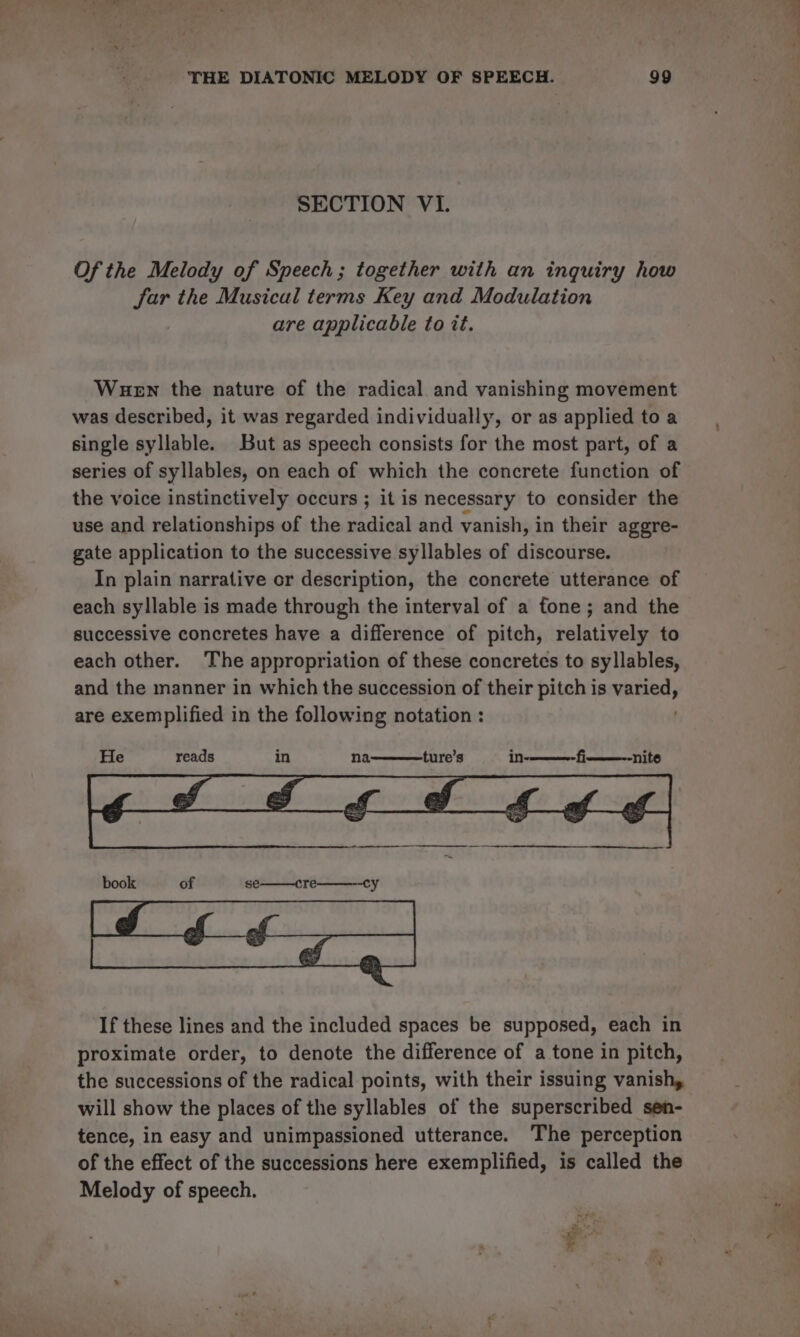 SECTION VI. Of the Melody of Speech; together with an inquiry how Sar the Musical terms Key and Modulation are applicable to it. Wuewn the nature of the radical and vanishing movement was described, it was regarded individually, or as applied to a single syllable. But as speech consists for the most part, of a series of syllables, on each of which the concrete function of the voice instinctively occurs ; it is necessary to consider the use and relationships of the radical and vanish, in their aggre- gate application to the successive syllables of discourse. In plain narrative or description, the concrete utterance of each syllable is made through the interval of a fone; and the successive concretes have a difference of pitch, relatively to each other. The appropriation of these concretes to syllables, and the manner in which the succession of their pitch is pigtvsr4 are exemplified in the following notation : He reads in na ture’s in- nite If these lines and the included spaces be supposed, each in proximate order, to denote the difference of a tone in pitch, the successions of the radical points, with their issuing vanish, will show the places of the syllables of the superscribed sen- tence, in easy and unimpassioned utterance. The perception of the effect of the successions here exemplified, is called the Melody of speech.