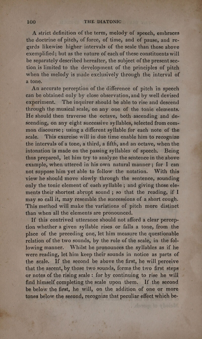 A strict definition of the term, melody of speech, embraces the doctrine of pitch, of force, of time, and of pause, and re- gards likewise higher intervals of the scale than those above exemplified; but as the nature of each of these constituents will be separately described hereafter, the subject of the present sec- tion is limited to the development of the principles of pitch when the melody is made exclusively through the interval of a tone. An accurate perception of the difference of pitch in speech can be obtained only by close observation, and by well devised experiment. The inquirer should be able to rise and descend through the musical scale, on any one of the tonic elements. He should then traverse the octave, both-ascending and de- scending, on any eight successive syllables, selected from com- mon discourse ; using a different syllable for each note of the scale. This exercise will in due time enable him to recognize the intervals of a tone, a third, a fifth, and an octave, when the intonation is made on the passing syllables of speech. Being thus prepared, let him try to analyze the sentence in the above example, when uttered in his own natural manner; for I can not suppose him yet able to follow the notation. With this view he should move slowly through the sentence, sounding only the tonic element of each syllable ; and giving those ele- ments their shortest.abrupt sound ; so that the reading, if I may so call it, may resemble the successions of a short cough. This method will make the variations of pitch more distinct than when all the elements are pronounced. If this contrived utterance should not afford a clear percep- tion whether a given syllable rises or falls a tone, from the place of the preceding one, let him measure the questionable relation of the two sounds, by the rule of the scale, in the fol- lowing manner. Whilst he pronounces the syllables as if he were reading, let him keep their sounds in notice as parts of the scale. If the second be above the first, he will perceive that the ascent, by those two sounds, forms the two first steps or notes of the rising scale: for by continuing to rise he will - find himself completing the scale upon them. If the second be below the first, he will, on the addition of one or more tones below-the second, recognize that peculiar effect which be-