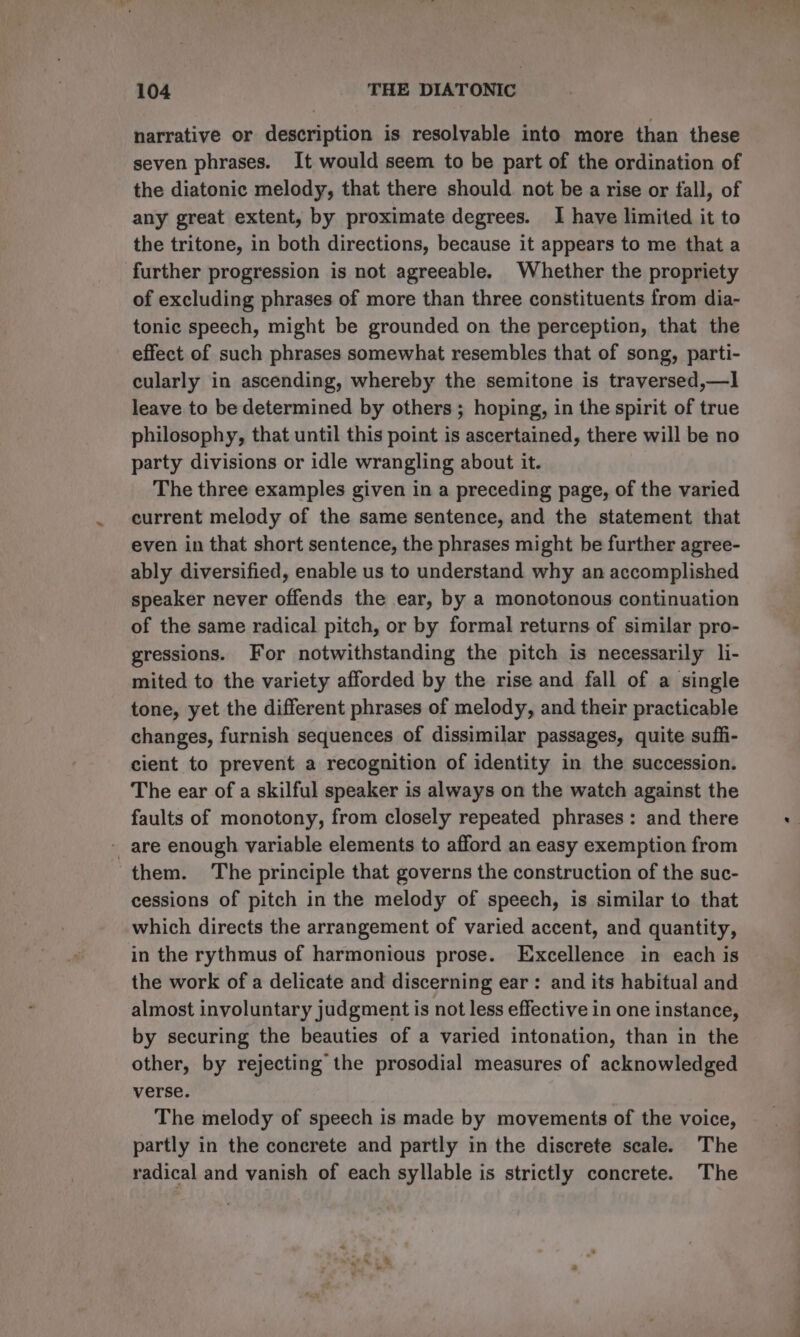 narrative or description is resolvable into more than these seven phrases. It would seem to be part of the ordination of the diatonic melody, that there should not be a rise or fall, of any great extent, by proximate degrees. I have limited it to the tritone, in both directions, because it appears to me that a further progression is not agreeable. Whether the propriety of excluding phrases of more than three constituents from dia- tonic speech, might be grounded on the perception, that the effect of such phrases somewhat resembles that of song, parti- cularly in ascending, whereby the semitone is traversed,—] leave to be determined by others; hoping, in the spirit of true philosophy, that until this point is ascertained, there will be no party divisions or idle wrangling about it. The three examples given in a preceding page, of the varied current melody of the same sentence, and the statement that even in that short sentence, the phrases might be further agree- ably diversified, enable us to understand why an accomplished speaker never offends the ear, by a monotonous continuation of the same radical pitch, or by formal returns of similar pro- gressions. For notwithstanding the pitch is necessarily li- mited to the variety afforded by the rise and fall of a single tone, yet the different phrases of melody, and their practicable changes, furnish sequences of dissimilar passages, quite suffi- cient to prevent a recognition of identity in the succession. The ear of a skilful speaker is always on the watch against the faults of monotony, from closely repeated phrases: and there - are enough variable elements to afford an easy exemption from them. The principle that governs the construction of the suc- cessions of pitch in the melody of speech, is similar to that which directs the arrangement of varied accent, and quantity, in the rythmus of harmonious prose. Excellence in each is the work of a delicate and discerning ear: and its habitual and almost involuntary judgment is not less effective in one instance, by securing the beauties of a varied intonation, than in the other, by rejecting the prosodial measures of acknowledged verse. The melody of speech is made by movements of the voice, partly in the concrete and partly in the discrete scale. The radical and vanish of each syllable is strictly concrete. The